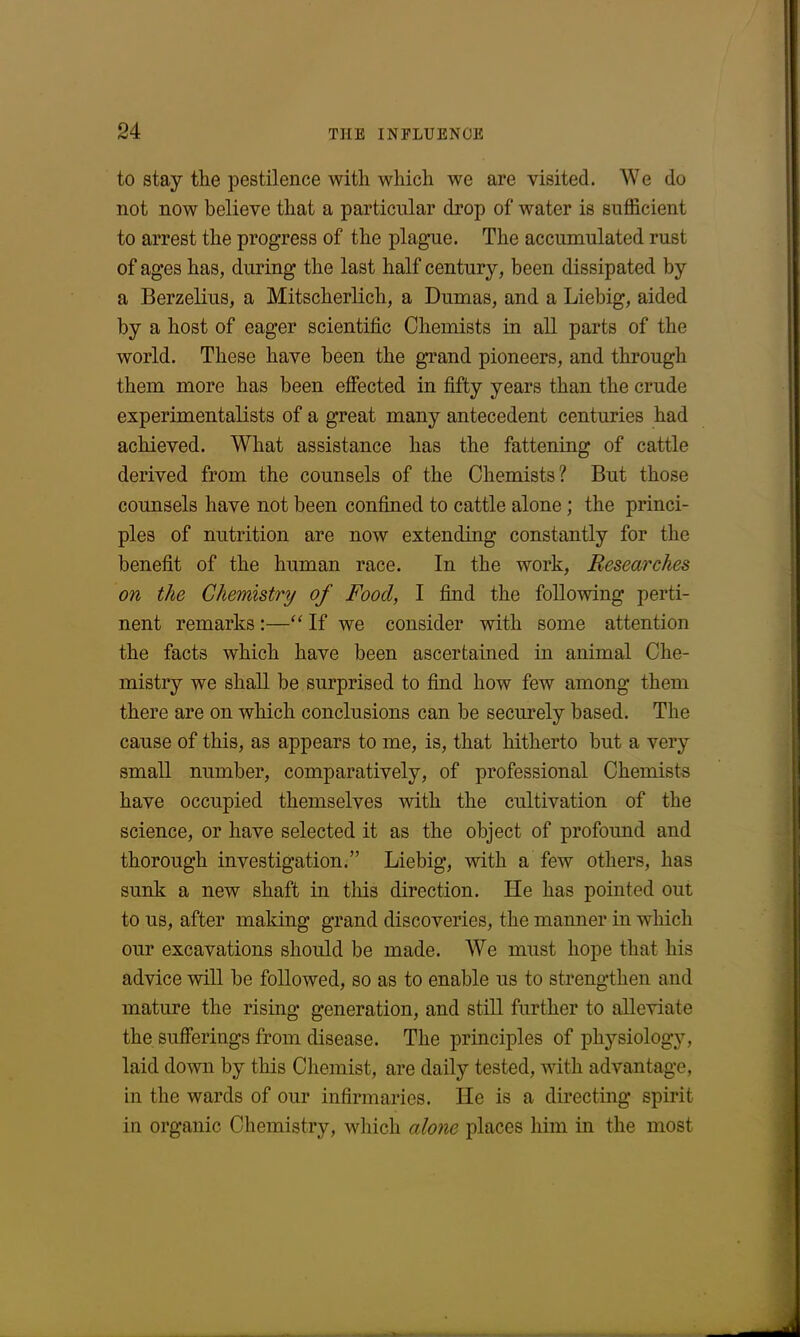 to stay the pestilence with which we are visited. We do not now believe that a particular drop of water is sufficient to arrest the progress of the plague. The accumulated rust of ages has, during the last half century, been dissipated by a Berzelius, a Mitscherlich, a Dumas, and a Liebig, aided by a host of eager scientific Chemists in all parts of the world. These have been the grand pioneers, and through them more has been effected in fifty years than the crude experimentalists of a great many antecedent centuries had achieved. What assistance has the fattening of cattle derived from the counsels of the Chemists? But those counsels have not been confined to cattle alone ; the princi- ples of nutrition are now extending constantly for the benefit of the human race. In the work, Researches on the Chemistry of Food, I find the following perti- nent remarks :—“ If we consider with some attention the facts which have been ascertained in animal Che- mistry we shall be surprised to find how few among them there are on which conclusions can be securely based. The cause of this, as appears to me, is, that hitherto but a very small number, comparatively, of professional Chemists have occupied themselves with the cultivation of the science, or have selected it as the object of profound and thorough investigation.” Liebig, with a few others, has sunk a new shaft in this direction. He has pointed out to us, after making grand discoveries, the manner in which our excavations should be made. We must hope that his advice will be followed, so as to enable us to strengthen and mature the rising generation, and still further to alleviate the sufferings from disease. The principles of physiology, laid down by this Chemist, are daily tested, with advantage, in the wards of our infirmaries. He is a directing spirit in organic Chemistry, which alone places him in the most