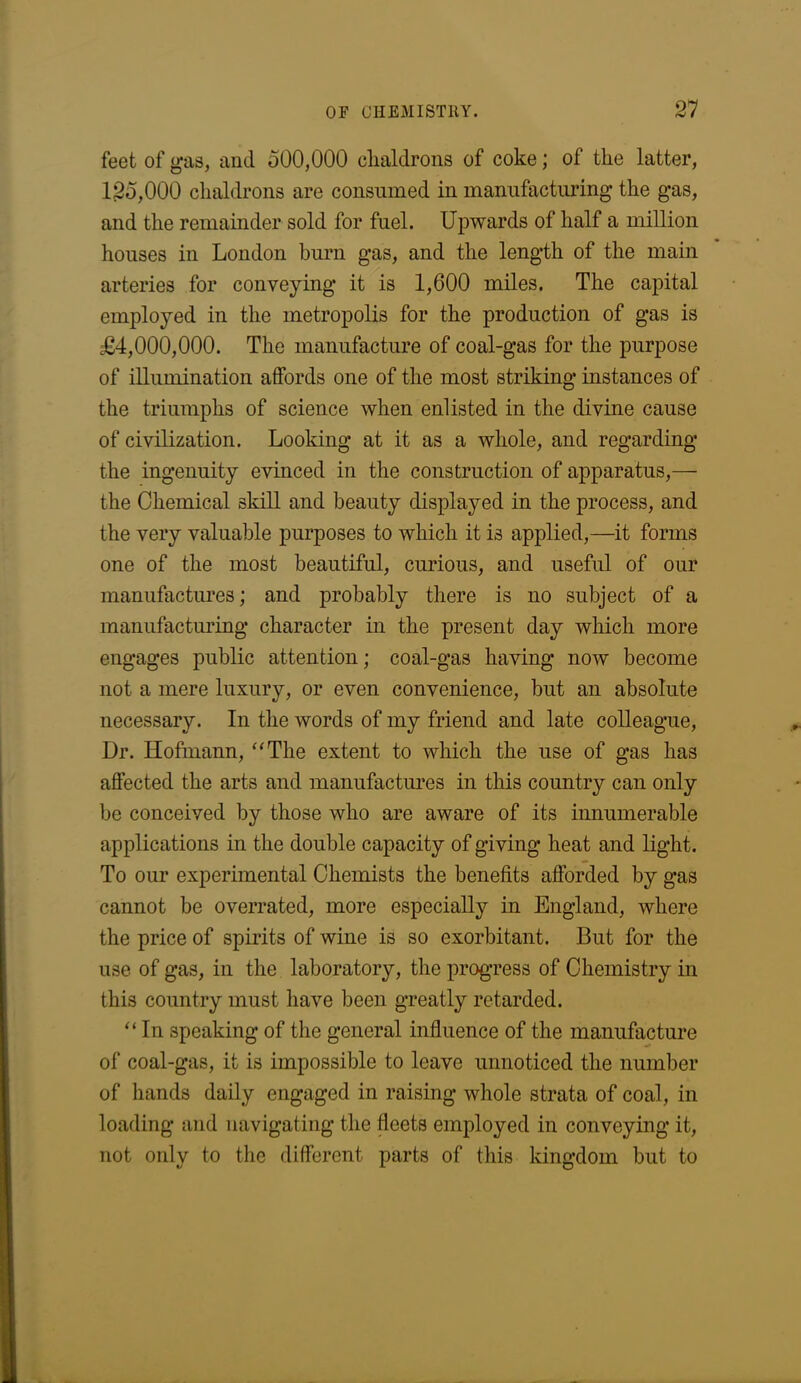 feet of gas, and 500,000 chaldrons of coke; of the latter, 125,000 chaldrons are consumed in manufacturing the gas, and the remainder sold for fuel. Upwards of half a million houses in London burn gas, and the length of the main arteries for conveying it is 1,600 miles. The capital employed in the metropolis for the production of gas is £4,000,000. The manufacture of coal-gas for the purpose of illumination affords one of the most striking instances of the triumphs of science when enlisted in the divine cause of civilization. Looking at it as a whole, and regarding the ingenuity evinced in the construction of apparatus,— the Chemical skill and beauty displayed in the process, and the very valuable purposes to which it is applied,—it forms one of the most beautiful, curious, and useful of our manufactures; and probably there is no subject of a manufacturing character in the present day which more engages public attention; coal-gas having now become not a mere luxury, or even convenience, but an absolute necessary. In the words of my friend and late colleague, Dr. Hofmann, “The extent to which the use of gas has affected the arts and manufactures in this country can only be conceived by those who are aware of its innumerable applications in the double capacity of giving heat and light. To our experimental Chemists the benefits afforded by gas cannot be overrated, more especially in England, where the price of spirits of wine is so exorbitant. But for the use of gas, in the laboratory, the progress of Chemistry in this country must have been greatly retarded. “In speaking of the general influence of the manufacture of coal-gas, it is impossible to leave unnoticed the number of hands daily engaged in raising whole strata of coal, in loading and navigating the fleets employed in conveying it, not only to the different parts of this kingdom but to