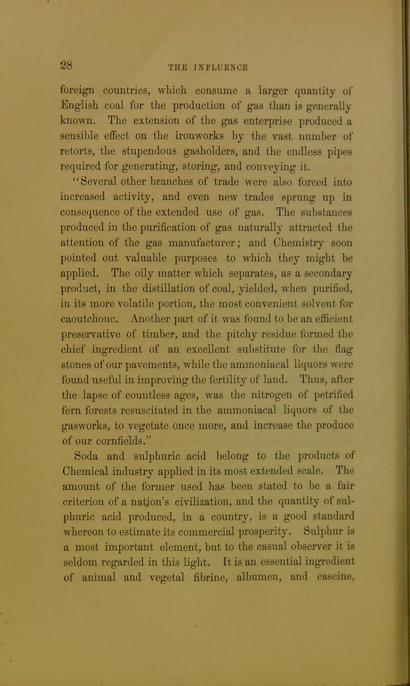 foreign countries, which consume a larger quantity of English coal for the production of gas than is generally known. The extension of the gas enterprise produced a sensible effect on the ironworks by the vast number of retorts, the stupendous gasholders, and the endless pipes required for generating, storing, and conveying it. “Several other branches of trade were also forced into increased activity, and even new trades sprung up in consequence of the extended use of gas. The substances produced in the purification of gas naturally attracted the attention of the gas manufacturer; and Chemistry soon pointed out valuable purposes to which they might be applied. The oily matter which separates, as a secondary product, in the distillation of coal, yielded, when purified, in its more volatile portion, the most convenient solvent for caoutchouc. Another part of it was found to be an efficient preservative of timber, and the pitchy residue formed the chief ingredient of an excellent substitute for the flag stones of our pavements, while the ammoniacal liquors were found useful in improving the fertility of land. Thus, after the lapse of countless ages, was the nitrogen of petrified fern forests resuscitated in the ammoniacal liquors of the gasworks, to vegetate once more, and increase the produce of our cornfields.” Soda and sulphuric acid belong to the products of Chemical industry applied in its most extended scale. The amount of the former used has been stated to be a fair criterion of a nation’s civilization, and the quantity of sul- phuric acid produced, in a country, is a good standard whereon to estimate its commercial prosperity. Sulphur is a most important element, but to the casual observer it is seldom regarded in this light. It is an essential ingredient of animal and vegetal fibrine, albumen, and caseine,