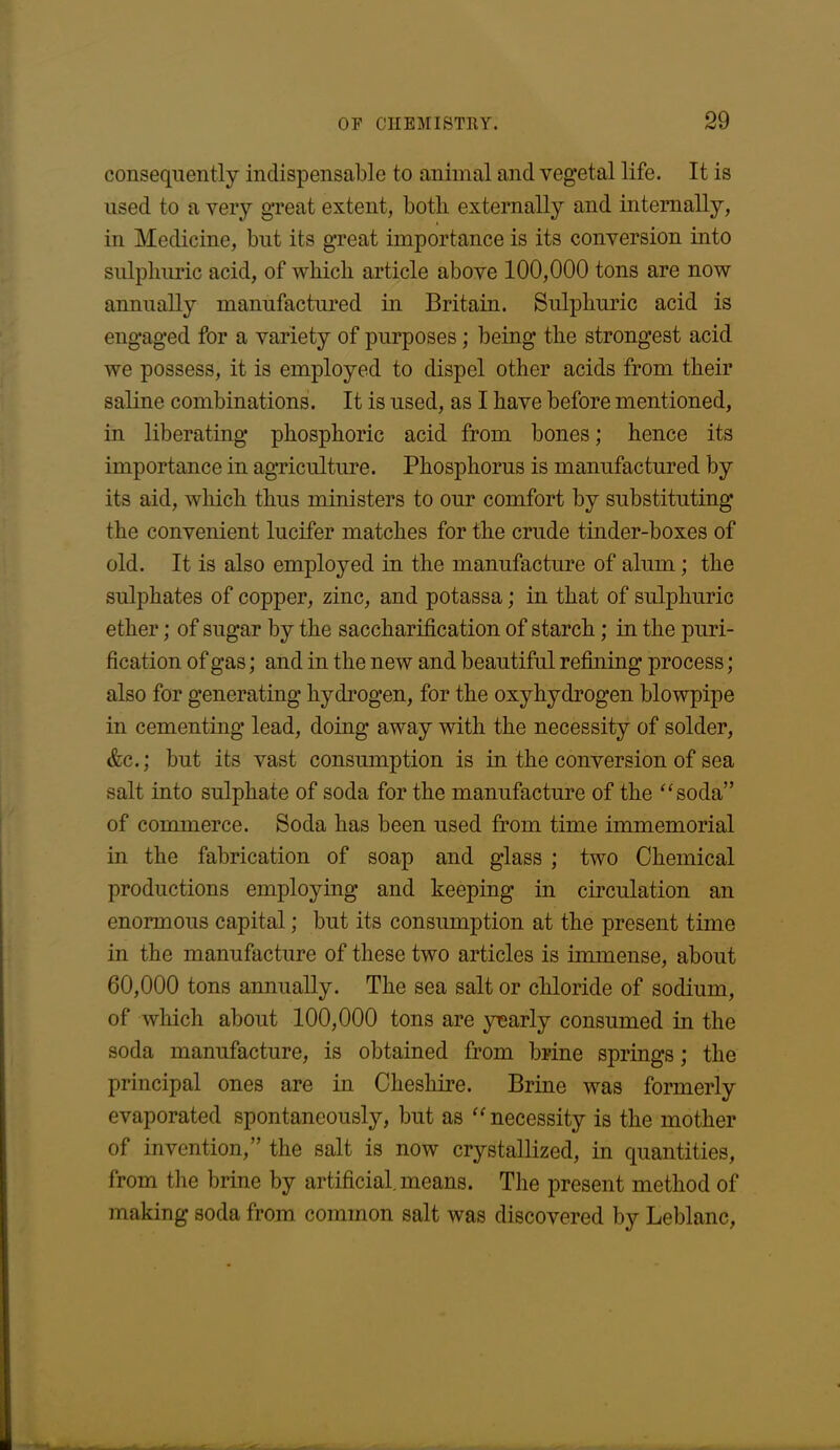 consequently indispensable to animal and vegetal life. It is used to a very great extent, both externally and internally, in Medicine, but its great importance is its conversion into sulphuric acid, of which article above 100,000 tons are now annually manufactured in Britain. Sulphuric acid is engaged for a variety of purposes; being the strongest acid we possess, it is employed to dispel other acids from their saline combinations. It is used, as I have before mentioned, in liberating phosphoric acid from bones; hence its importance in agriculture. Phosphorus is manufactured by its aid, which thus ministers to our comfort by substituting the convenient lucifer matches for the crude tinder-boxes of old. It is also employed in the manufacture of alum; the sulphates of copper, zinc, and potassa; in that of sulphuric ether; of sugar by the saccharification of starch; in the puri- fication of gas; and in the new and beautiful refining process; also for generating hydrogen, for the oxyhydrogen blowpipe in cementing lead, doing away with the necessity of solder, &c.; but its vast consumption is in the conversion of sea salt into sulphate of soda for the manufacture of the “soda” of commerce. Soda has been used from time immemorial in the fabrication of soap and glass ; two Chemical productions employing and keeping in circulation an enormous capital; but its consumption at the present time in the manufacture of these two articles is immense, about 60,000 tons annually. The sea salt or chloride of sodium, of which about 100,000 tons are yearly consumed in the soda manufacture, is obtained from brine springs; the principal ones are in Cheshire. Brine was formerly evaporated spontaneously, but as “necessity is the mother of invention,” the salt is now crystallized, in quantities, from the brine by artificial means. The present method of making soda from common salt was discovered by Leblanc,