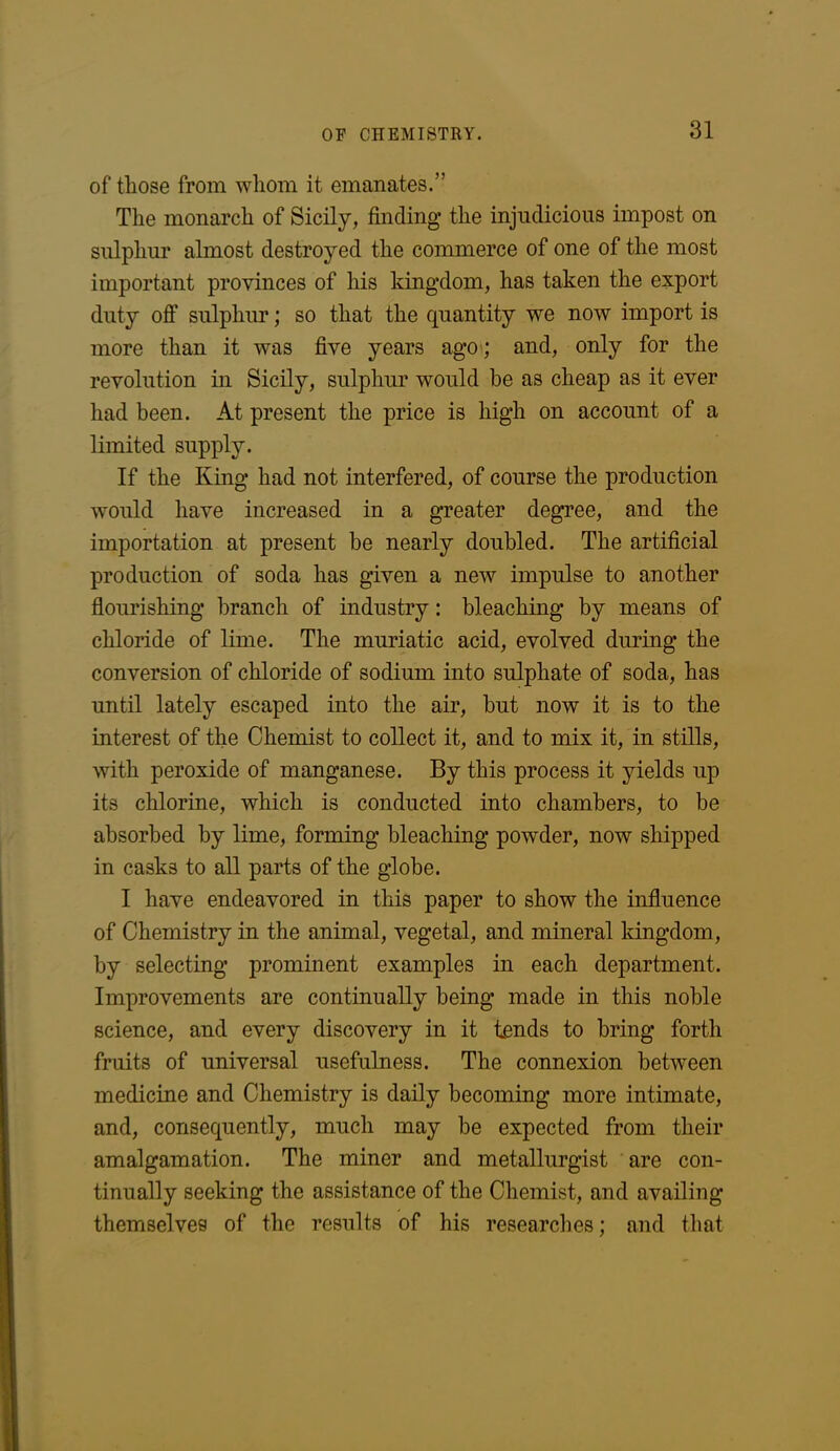 of those from whom it emanates.” The monarch of Sicily, finding the injudicious impost on sulphur almost destroyed the commerce of one of the most important provinces of his kingdom, has taken the export duty off sulphur; so that the quantity we now import is more than it was five years ago; and, only for the revolution in Sicily, sulphur would be as cheap as it ever had been. At present the price is high on account of a limited supply. If the King had not interfered, of course the production would have increased in a greater degree, and the importation at present be nearly doubled. The artificial production of soda has given a new impulse to another flourishing branch of industry: bleaching by means of chloride of lime. The muriatic acid, evolved during the conversion of chloride of sodium into sulphate of soda, has until lately escaped into the air, but now it is to the interest of the Chemist to collect it, and to mix it, in stills, with peroxide of manganese. By this process it yields up its chlorine, which is conducted into chambers, to be absorbed by lime, forming bleaching powder, now shipped in casks to all parts of the globe. I have endeavored in this paper to show the influence of Chemistry in the animal, vegetal, and mineral kingdom, by selecting prominent examples in each department. Improvements are continually being made in this noble science, and every discovery in it tends to bring forth fruits of universal usefulness. The connexion between medicine and Chemistry is daily becoming more intimate, and, consequently, much may be expected from their amalgamation. The miner and metallurgist are con- tinually seeking the assistance of the Chemist, and availing themselves of the results of his researches; and that