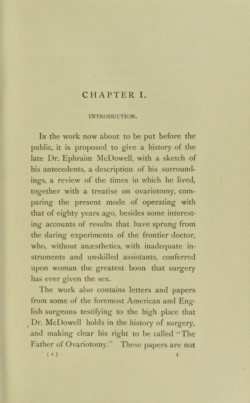 INTRODUCTION. In the work now about to be put before the public, it is proposed to give a history of the late Dr. Ephraim McDowell, with a sketch of his antecedents, a description of his surround- ings, a review of the times in which he lived, together with a treatise on ovariotomy, com- paring the present mode of operating with that of eighty years ago, besides some interest- ing accounts of results that have sprung from the daring experiments of the frontier doctor, who, without anaesthetics, with inadequate in- struments and unskilled assistants, conferred upon woman the greatest boon that surgery has ever given the sex. The work also contains letters and papers from some of the foremost American and Ene- o lish surgeons testifying to the high place that Dr. McDowell holds in the history of surgery, and making clear his right to be called “The Father of Ovariotomy.” These papers are not ( 1 ) i