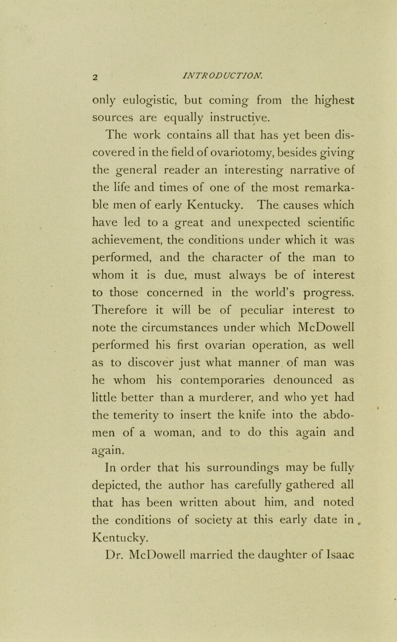 only eulogistic, but coming from the highest sources are equally instructive. The work contains all that has yet been dis- covered in the field of ovariotomy, besides giving the general reader an interesting- narrative of the life and times of one of the most remarka- ble men of early Kentucky. The causes which have led to a great and unexpected scientific achievement, the conditions under which it was performed, and the character of the man to whom it is due, must always be of interest to those concerned in the world’s progress. Therefore it will be of peculiar interest to note the circumstances under which McDowell performed his first ovarian operation, as well as to discover just what manner of man was he whom his contemporaries denounced as little better than a murderer, and who yet had the temerity to insert the knife into the abdo- men of a woman, and to do this again and again. In order that his surroundings may be fully depicted, the author has carefully gathered all that has been written about him, and noted the conditions of society at this early date in , Kentucky. Dr. McDowell married the daughter of Isaac