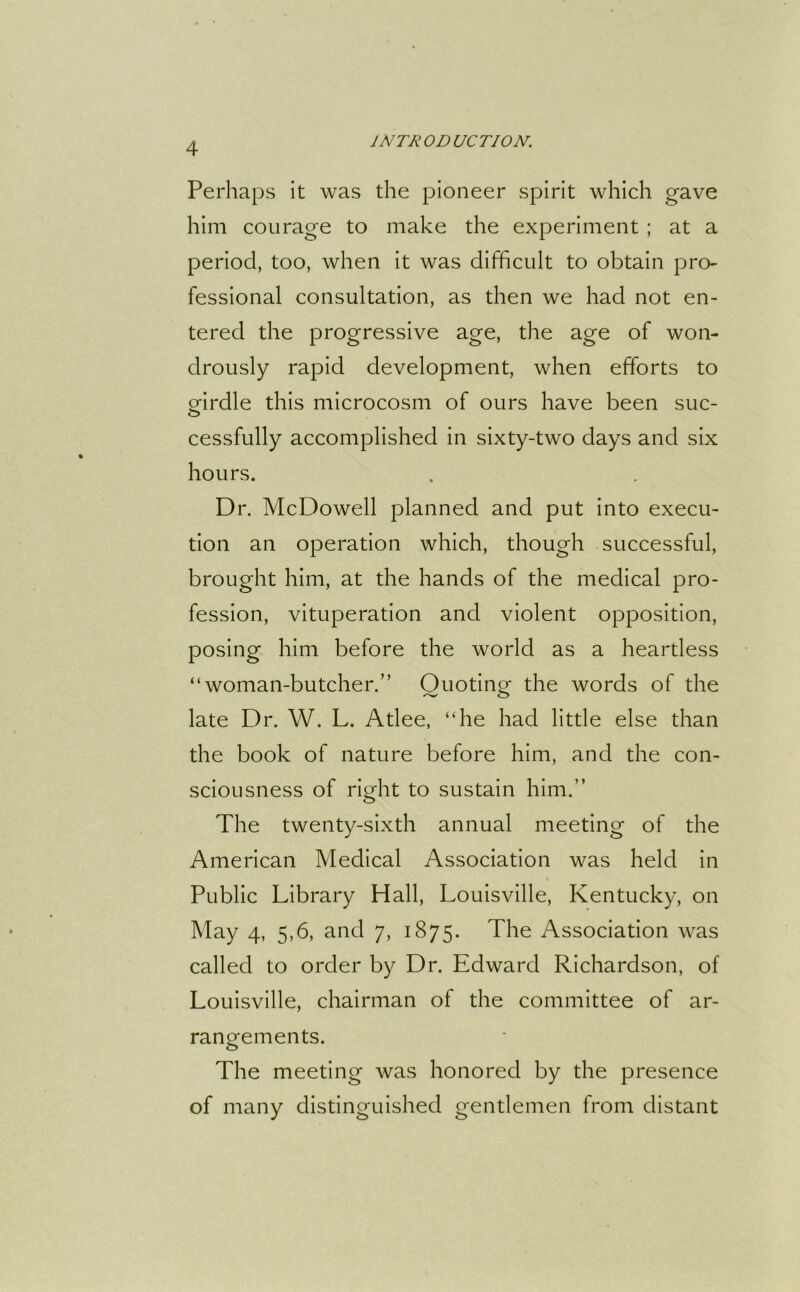 Perhaps it was the pioneer spirit which gave him courage to make the experiment ; at a period, too, when it was difficult to obtain pro- fessional consultation, as then we had not en- tered the progressive age, the age of won- drously rapid development, when efforts to ffirdle this microcosm of ours have been sue- O cessfully accomplished in sixty-two days and six hours. Dr. McDowell planned and put into execu- tion an operation which, though successful, brought him, at the hands of the medical pro- fession, vituperation and violent opposition, posing him before the world as a heartless “woman-butcher.” Ouoting the words of the late Dr. W. L. Atlee, “he had little else than the book of nature before him, and the con- sciousness of rmht to sustain him.” o The twenty-sixth annual meeting of the American Medical Association was held in Public Library Hall, Louisville, Kentucky, on May 4, 5,6, and 7, 1875. The Association was called to order by Dr. Edward Richardson, of Louisville, chairman of the committee of ar- rangements. The meeting was honored by the presence of many distinguished gentlemen from distant