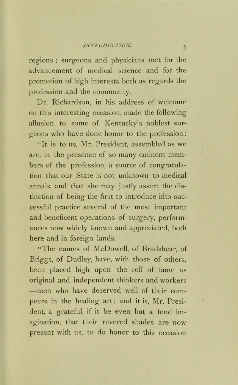 regions ; surgeons and physicians met for the advancement of medical science and for the promotion of high interests both as regards the profession and the community. Dr. Richardson, in his address of welcome on this interesting occasion, made the following allusion to some of Kentucky’s noblest sur- geons who have done honor to the profession: “It is to us, Mr. President, assembled as we are, in the presence of so many eminent mem- bers of the profession, a source of congratula- tion that our State is not unknown to medical annals, and that she may justly assert the dis- tinction of being the first to introduce into suc- cessful practice several of the most important and beneficent operations, of surgery, perform- ances now widely known and appreciated, both here and in foreign lands. “The names of McDowell, of Bradshear, of Briggs, of Dudley, have, with those of others, been placed high upon the roll of fame as original and independent thinkers and workers —men who have deserved well of their com- peers in the healing art; and it is, Mr. Presi- dent, a grateful, if it be even but a fond im- agination, that their revered shades are now present with us, to do honor to this occasion