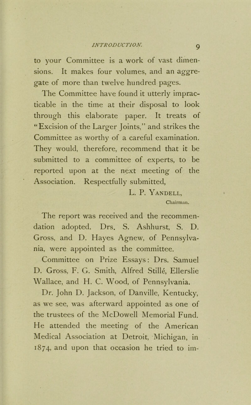 to your Committee is a work of vast dimen- sions. It makes four volumes, and an aggre- gate of more than twelve hundred pages. The Committee have found it utterly imprac- ticable in the time at their disposal to look through this elaborate paper. It treats of “Excision of the Larger Joints,” and strikes the Committee as worthy of a careful examination. They would, therefore, recommend that it be submitted to a committee of experts, to be reported upon at the next meeting of the Association. Respectfully submitted, L. P. Yandell, Chairman. The report was received and the recommen- dation adopted. Drs. S. Ashhurst, S. D. Gross, and D. Hayes Agnew, of Pennsylva- nia, were appointed as the committee. Committee on Prize Essays: Drs. Samuel D. Gross, F. G. Smith, Alfred Stille, Ellerslie Wallace, and H. C. Wood, of Pennsylvania. Dr. John D. Jackson, of Danville, Kentucky, as we see, was afterward appointed as one of the trustees of the McDowell Memorial Fund. He attended the meeting of the American Medical Association at Detroit, Michigan, in 1874, and upon that occasion he tried to im-
