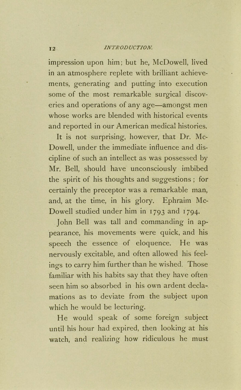 impression upon him; but he, McDowell, lived in an atmosphere replete with brilliant achieve- ments, generating and putting into execution some of the most remarkable surgical discov- eries and operations of any age—amongst men whose works are blended with historical events and reported in our American medical histories. It is not surprising, however, that Dr. Mc- Dowell, under the immediate influence and dis- cipline of such an intellect as was possessed by Mr. Bell, should have unconsciously imbibed the spirit of his thoughts and suggestions ; for certainly the preceptor was a remarkable man, and, at the time, in his glory. Ephraim Mc- Dowell studied under him in 1793 and 1794. John Bell was tall and commanding in ap- pearance, his movements were quick, and his speech the essence of eloquence. He was nervously excitable, and often allowed his feel- ings to carry him further than he wished. Those familiar with his habits say that they have often seen him so absorbed in his own ardent decla- mations as to deviate from the subject upon which he would be lecturing. He would speak of some foreign subject until his hour had expired, then looking at his watch, and realizing how ridiculous he must