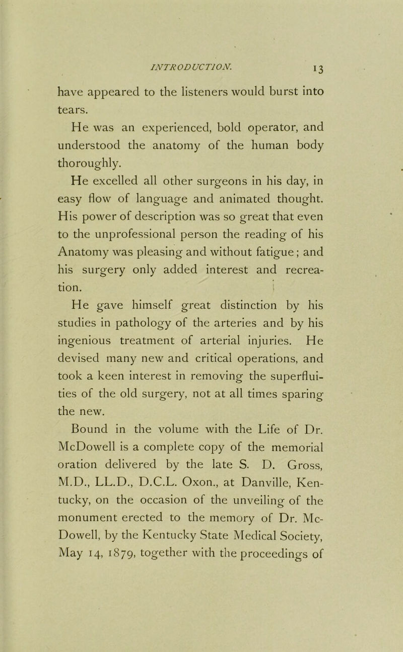 have appeared to the listeners would burst into tears. He was an experienced, bold operator, and understood the anatomy of the human body thoroughly. He excelled all other surgeons in his day, in easy flow of language and animated thought. His power of description was so great that even to the unprofessional person the reading of his Anatomy was pleasing and without fatigue; and his surgery only added interest and recrea- tion. He gave himself great distinction by his studies in pathology of the arteries and by his ingenious treatment of arterial injuries. He devised many new and critical operations, and took a keen interest in removing the superflui- ties of the old surgery, not at all times sparing the new. Bound in the volume with the Life of Dr. McDowell is a complete copy of the memorial oration delivered by the late S. D. Gross, M.D., LL.D., D.C.L. Oxon., at Danville, Ken- tucky, on the occasion of the unveiling of the monument erected to the memory of Dr. Mc- Dowell, by the Kentucky State Medical Society, May 14, 1879, together with the proceedings of