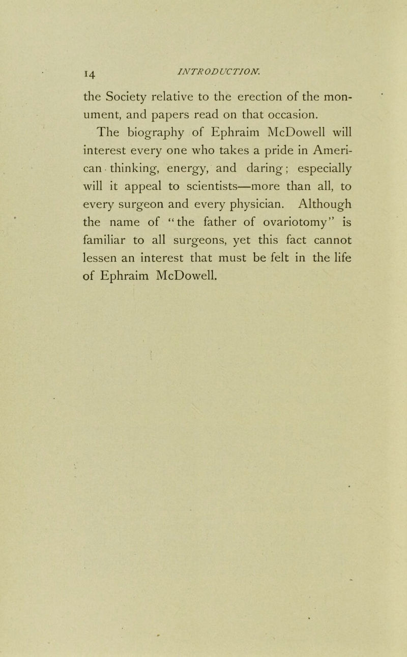 the Society relative to the erection of the mon- ument, and papers read on that occasion. The biography of Ephraim McDowell will interest every one who takes a pride in Ameri- can • thinking, energy, and daring; especially will it appeal to scientists—more than all, to every surgeon and every physician. Although the name of “the father of ovariotomy” is familiar to all surgeons, yet this fact cannot lessen an interest that must be felt in the life of Ephraim McDowell.