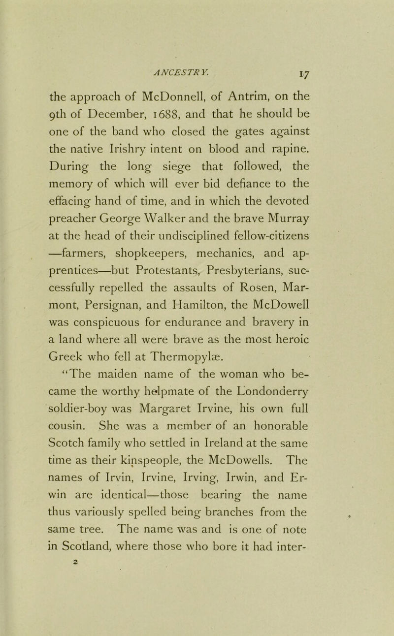 the approach of McDonnell, of Antrim, on the 9th of December, 1688, and that he should be one of the band who closed the gates against the native Irishry intent on blood and rapine. During the long siege that followed, the memory of which will ever bid defiance to the effacing hand of time, and in which the devoted preacher George Walker and the brave Murray at the head of their undisciplined fellow-citizens —farmers, shopkeepers, mechanics, and ap- prentices—but Protestants, Presbyterians, suc- cessfully repelled the assaults of Rosen, Mar- mont, Persignan, and Hamilton, the McDowell was conspicuous for endurance and bravery in a land where all were brave as the most heroic Greek who fell at Thermopylae. “The maiden name of the woman who be- came the worthy helpmate of the Londonderry soldier-boy was Margaret Irvine, his own full cousin. She was a member of an honorable Scotch family who settled in Ireland at the same time as their kipspeople, the McDowells. The names of Irvin, Irvine, Irving, Irwin, and Er- win are identical—those bearing the name thus variously spelled being branches from the same tree. The name was and is one of note in Scotland, where those who bore it had inter-