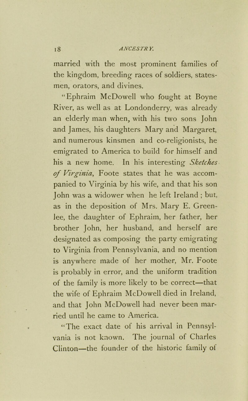 married with the most prominent families of the kingdom, breeding races of soldiers, states- men, orators, and divines. “Ephraim McDowell who fought at Boyne River, as well as at Londonderry, was already an elderly man when, with his two sons John and James, his daughters Mary and Margaret, and numerous kinsmen and co-religionists, he emigrated to America to build for himself and his a new home. In his interesting1 Sketches o of Virginia, Foote states that he was accom- panied to Virginia by his wife, and that his son John was a widower when he left Ireland ; but, as in the deposition of Mrs. Mary E. Green- lee, the daughter of Ephraim, her father, her brother John, her husband, and herself are designated as composing the party emigrating to Virginia from Pennsylvania, and no mention is anywhere made of her mother, Mr. Foote is probably in error, and the uniform tradition of the family is more likely to be correct—that the wife of Ephraim McDowell died in Ireland, and that John McDowell had never been mar- ried until he came to America. “The exact date of his arrival in Pennsyl- vania is not known. The journal of Charles Clinton—the founder of the historic family of