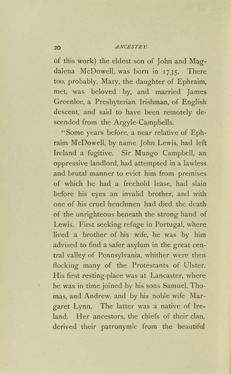of this work) the eldest son of John and Mag- dalena McDowell, was born in 1735. There too, probably, Mary, the daughter of Ephraim, met, was beloved by, and married James Greenlee, a Presbyterian Irishman, of English descent, and said to have been remotely de- scended from the Argyle-Campbells. “Some years before, a near relative of Eph- raim McDowell, by name John Lewis, had left Ireland a fugitive. Sir Mungo Campbell, an oppressive landlord, had attempted in a lawless and brutal manner to evict him from premises of which he had a freehold lease, had slain before his eyes an invalid brother, and with one of his cruel henchmen had died the death of the unrighteous beneath the strong hand of Lewis. First seeking refuge in Portugal, where lived a brother of his wife, he was by him advised to find a safer asylum in the great cen- tral valley of Pennsylvania, whither were then flocking many of the Protestants of Ulster. His first resting-place was at Lancaster, where he was in time joined by his sons Samuel, Tho- mas, and Andrew, and by his noble wife Mar- garet Lynn. The latter was a native of Ire- land. Her ancestors, the chiefs of their clan, derived their patronymic from the beautiful