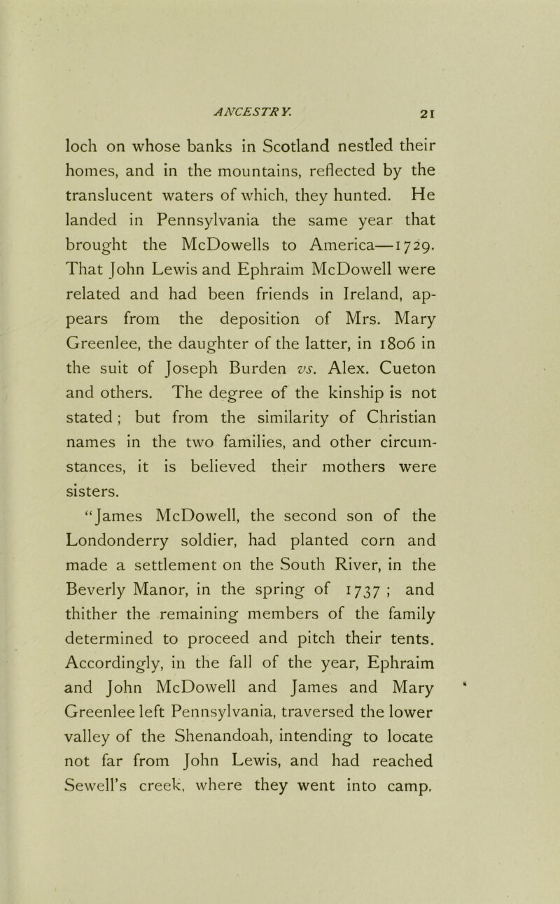 loch on whose banks in Scotland nestled their homes, and in the mountains, reflected by the translucent waters of which, they hunted. He landed in Pennsylvania the same year that brought the McDowells to America—1729. That John Lewis and Ephraim McDowell were related and had been friends in Ireland, ap- pears from the deposition of Mrs. Mary Greenlee, the daughter of the latter, in 1806 in the suit of Joseph Burden vs. Alex. Cueton and others. The degree of the kinship is not stated; but from the similarity of Christian names in the two families, and other circum- stances, it is believed their mothers were sisters. “James McDowell, the second son of the Londonderry soldier, had planted corn and made a settlement on the South River, in the Beverly Manor, in the spring of 1737 ; and thither the remaining members of the family determined to proceed and pitch their tents. Accordingly, in the fall of the year, Ephraim and John McDowell and James and Mary Greenlee left Pennsylvania, traversed the lower valley of the Shenandoah, intending to locate not far from John Lewis, and had reached Sewell’s creek, where they went into camp.