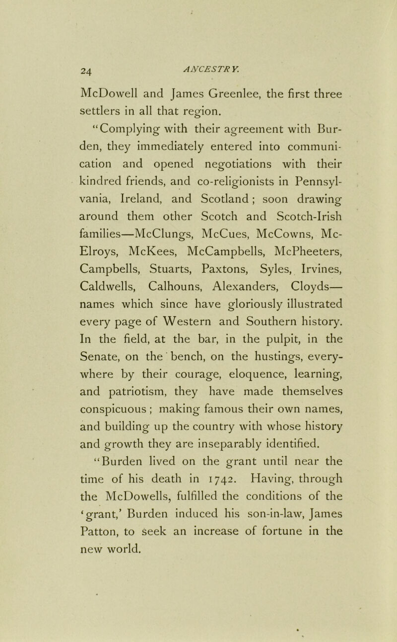McDowell and James Greenlee, the first three settlers in all that region. “Complying with their agreement with Bur- den, they immediately entered into communi- cation and opened negotiations with their kindred friends, and co-religionists in Pennsyl- vania, Ireland, and Scotland; soon drawing around them other Scotch and Scotch-Irish families—McClungs, McCues, McCowns, Mc- Elroys, McKees, McCampbells, McPheeters, Campbells, Stuarts, Paxtons, Syles, Irvines, Caldwells, Calhouns, Alexanders, Cloyds— names which since have gloriously illustrated every page of Western and Southern history. In the field, at the bar, in the pulpit, in the Senate, on the bench, on the hustings, every- where by their courage, eloquence, learning, and patriotism, they have made themselves conspicuous ; making famous their own names, and building up the country with whose history and growth they are inseparably identified. “Burden lived on the grant until near the time of his death in 1742. Having, through the McDowells, fulfilled the conditions of the ‘grant,’ Burden induced his son-in-law, James Patton, to seek an increase of fortune in the new world.