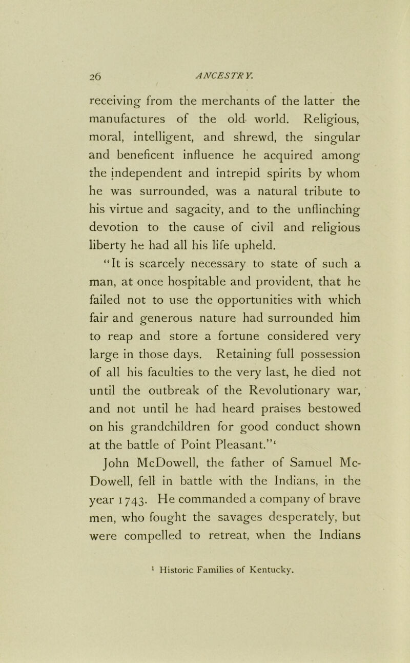 receiving from the merchants of the latter the manufactures of the olcl world. Religious, moral, intelligent, and shrewd, the singular and beneficent influence he acquired among the independent and intrepid spirits by whom he was surrounded, was a natural tribute to his virtue and sagacity, and to the unflinching devotion to the cause of civil and religious liberty he had all his life upheld. “It is scarcely necessary to state of such a man, at once hospitable and provident, that he failed not to use the opportunities with which fair and generous nature had surrounded him to reap and store a fortune considered very large in those days. Retaining full possession of all his faculties to the very last, he died not until the outbreak of the Revolutionary war, and not until he had heard praises bestowed on his grandchildren for good conduct shown at the battle of Point Pleasant.”1 John McDowell, the father of Samuel Mc- Dowell, fell in battle with the Indians, in the year i 743. He commanded a company of brave men, who fought the savages desperately, but were compelled to retreat, when the Indians 1 Historic Families of Kentucky.