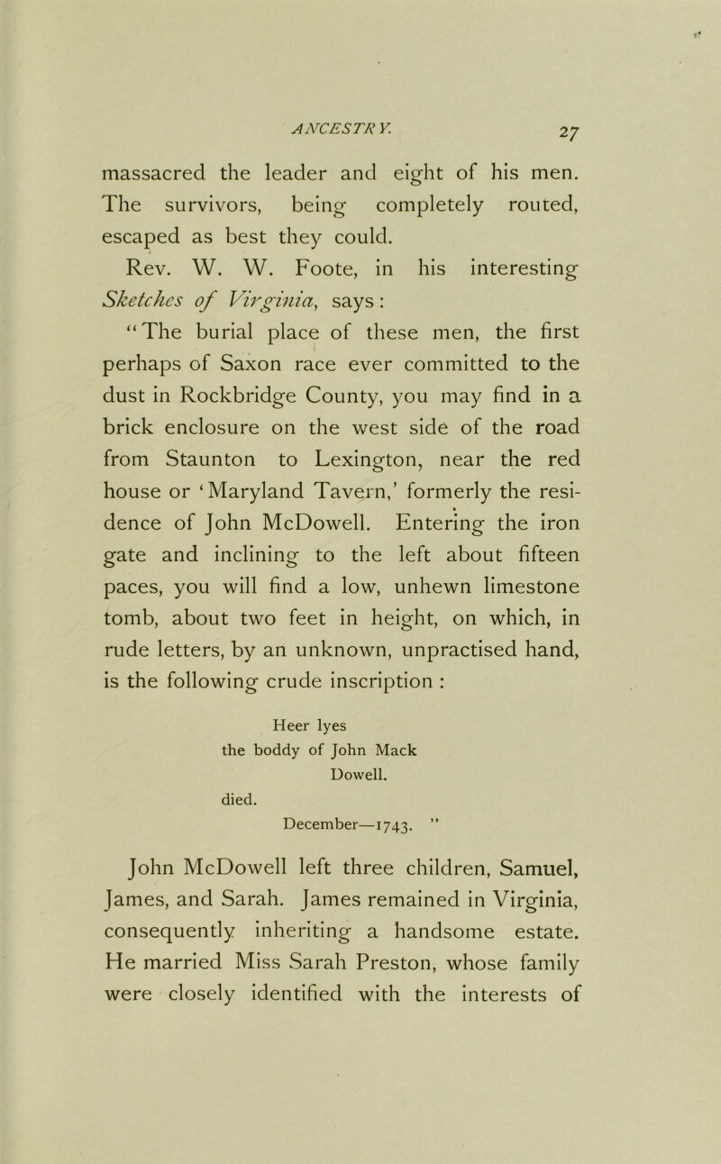 massacred the leader and eight of his men. The survivors, being completely routed, escaped as best they could. Rev. W. W. Foote, in his interesting Sketches of Virginia, says: “The burial place of these men, the first perhaps of Saxon race ever committed to the dust in Rockbridge County, you may find in a brick enclosure on the west side of the road from Staunton to Lexington, near the red house or ‘Maryland Tavern,’ formerly the resi- k dence of John McDowell. Entering the iron gate and inclining to the left about fifteen paces, you will find a low, unhewn limestone tomb, about two feet in height, on which, in rude letters, by an unknown, unpractised hand, is the following crude inscription : Heer lyes the boddy of John Mack Dowell. died. December—1743. ” John McDowell left three children, Samuel, James, and Sarah. James remained in Virginia, consequently inheriting a handsome estate. He married Miss Sarah Preston, whose family were closely identified with the interests of