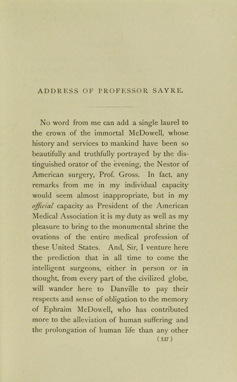 ADDRESS OF PROFESSOR SAYRE. No word from me can add a single laurel to the crown of the immortal McDowell, whose history and services to mankind have been so beautifully and truthfully portrayed by the dis- tinguished orator of the evening, the Nestor of American surgery, Prof. Gross. In fact, any remarks from me in my individual capacity would seem almost inappropriate, but in my official capacity as President of the American Medical Association it is my duty as well as my pleasure to bring to the monumental shrine the ovations of the entire medical profession of these United States. And, Sir, I venture here the prediction that in all time to come the intelligent surgeons, either in person or in thought, from every part of the civilized globe, will wander here to Danville to pay their respects and sense of obligation to the memory of Ephraim McDowell, who has contributed more to the alleviation of human suffering and the prolongation of human life than any other