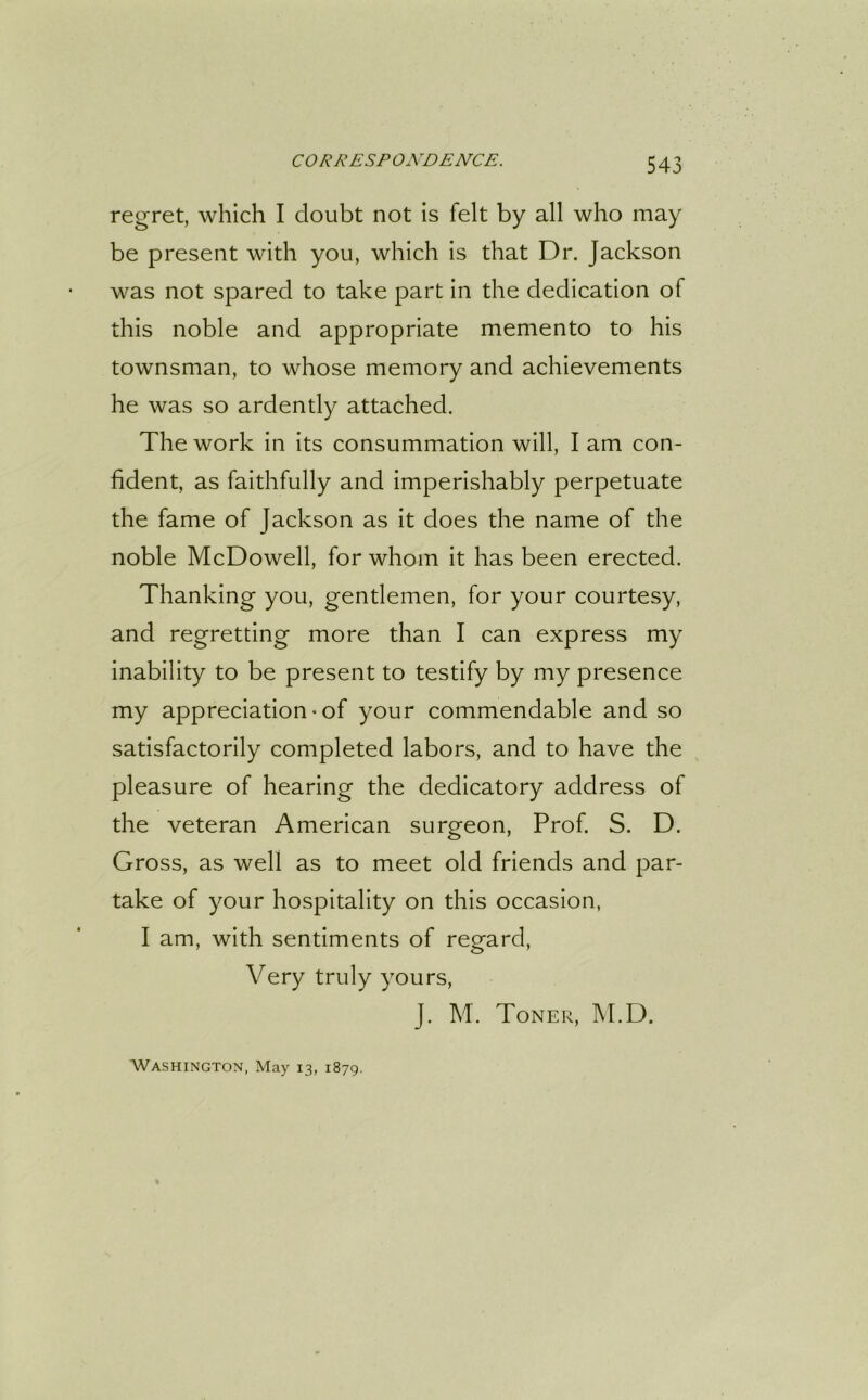 regret, which I doubt not is felt by all who may be present with you, which is that Dr. Jackson was not spared to take part in the dedication of this noble and appropriate memento to his townsman, to whose memory and achievements he was so ardently attached. The work in its consummation will, I am con- fident, as faithfully and imperishably perpetuate the fame of Jackson as it does the name of the noble McDowell, for whom it has been erected. Thanking you, gentlemen, for your courtesy, and regretting more than I can express my inability to be present to testify by my presence my appreciation-of your commendable and so satisfactorily completed labors, and to have the pleasure of hearing the dedicatory address of the veteran American surgeon, Prof. S. D. Gross, as well as to meet old friends and par- take of your hospitality on this occasion, I am, with sentiments of regard, Very truly yours, J. M. Toner, M.D. Washington, May 13, 1879.