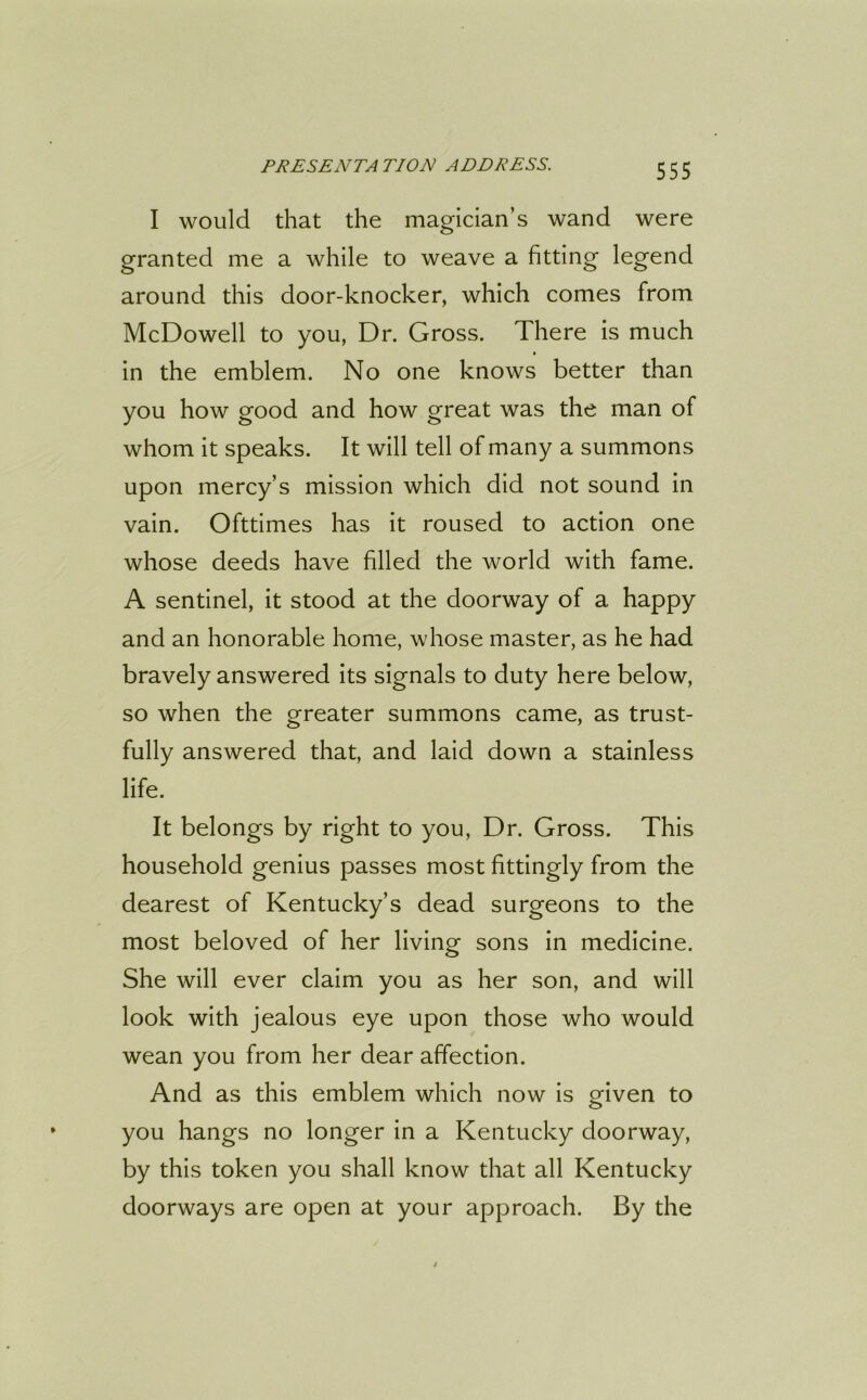I would that the magician’s wand were granted me a while to weave a fitting legend around this door-knocker, which comes from McDowell to you, Dr. Gross. There is much in the emblem. No one knows better than you how good and how great was the man of whom it speaks. It will tell of many a summons upon mercy’s mission which did not sound in vain. Ofttimes has it roused to action one whose deeds have filled the world with fame. A sentinel, it stood at the doorway of a happy and an honorable home, whose master, as he had bravely answered its signals to duty here below, so when the greater summons came, as trust- fully answered that, and laid down a stainless life. It belongs by right to you, Dr. Gross. This household genius passes most fittingly from the dearest of Kentucky’s dead surgeons to the most beloved of her living sons in medicine. She will ever claim you as her son, and will look with jealous eye upon those who would wean you from her dear affection. And as this emblem which now is given to you hangs no longer in a Kentucky doorway, by this token you shall know that all Kentucky doorways are open at your approach. By the
