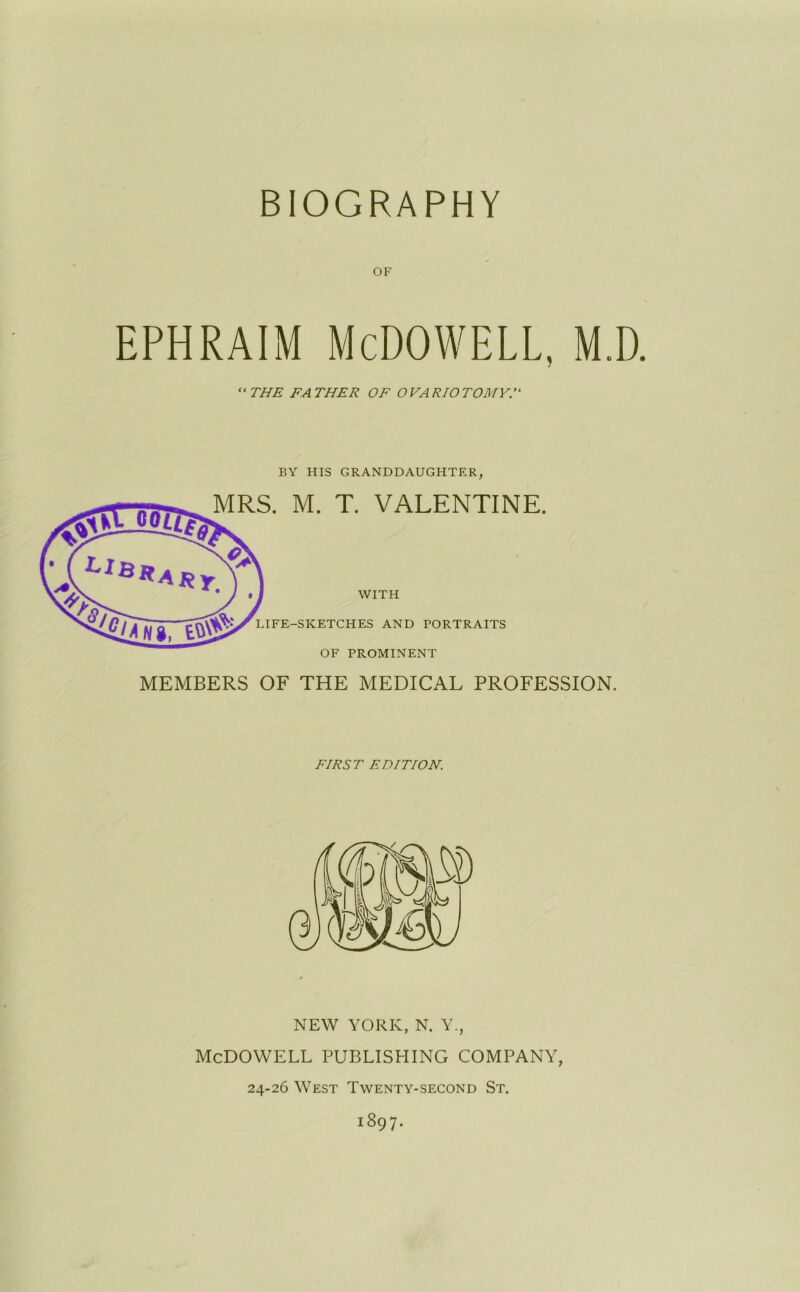 BIOGRAPHY OF ephraim McDowell, m.d. “ THE FATHER OF OVARIOTOMY BY HIS GRANDDAUGHTER, MRS. M. T. VALENTINE. WITH LIFE-SKETCHES AND PORTRAITS OF PROMINENT MEMBERS OF THE MEDICAL PROFESSION. FIRST EDITION. NEW YORK, N. Y., McDOWELL PUBLISHING COMPANY, 24-26 West Twenty-second St. 1897.