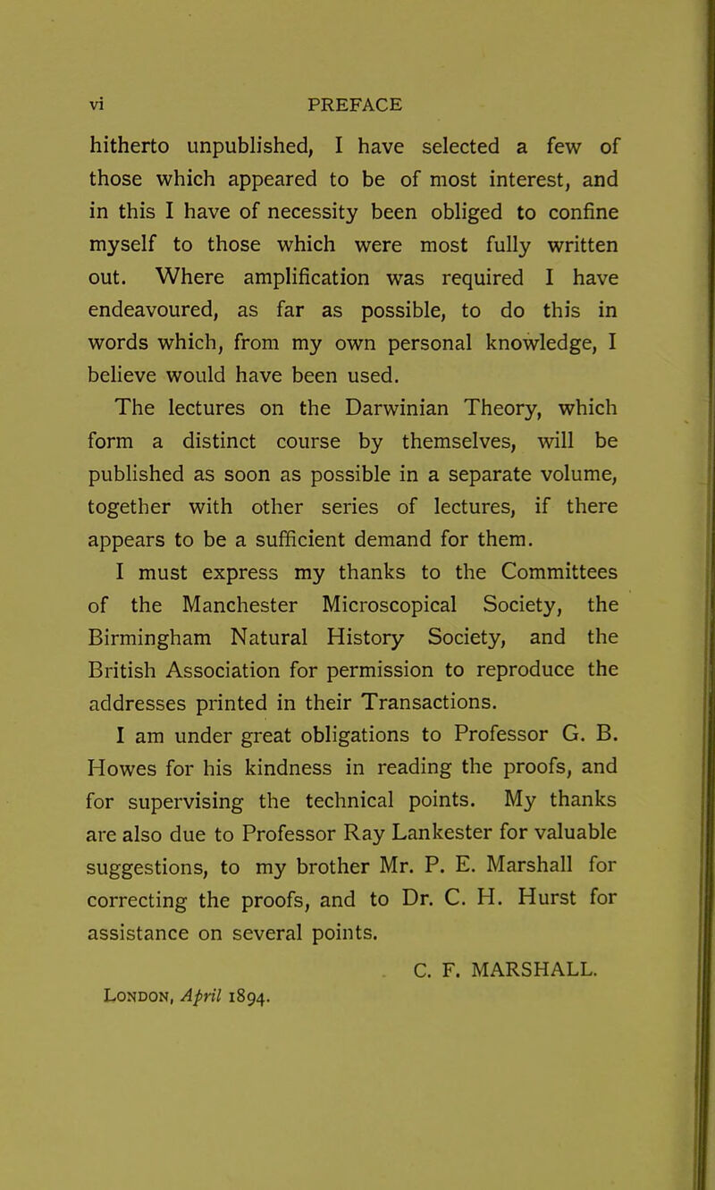 hitherto unpubh'shed, I have selected a few of those which appeared to be of most interest, and in this I have of necessity been obh'ged to confine myself to those which were most fully written out. Where amplification was required I have endeavoured, as far as possible, to do this in words which, from my own personal knowledge, I believe would have been used. The lectures on the Darwinian Theory, which form a distinct course by themselves, will be published as soon as possible in a separate volume, together with other series of lectures, if there appears to be a sufficient demand for them. I must express my thanks to the Committees of the Manchester Microscopical Society, the Birmingham Natural History Society, and the British Association for permission to reproduce the addresses printed in their Transactions. I am under great obligations to Professor G. B. Howes for his kindness in reading the proofs, and for supervising the technical points. My thanks are also due to Professor Ray Lankester for valuable suggestions, to my brother Mr. P. E. Marshall for correcting the proofs, and to Dr. C. H. Hurst for assistance on several points. C. F. MARSHALL. London, April 1894.