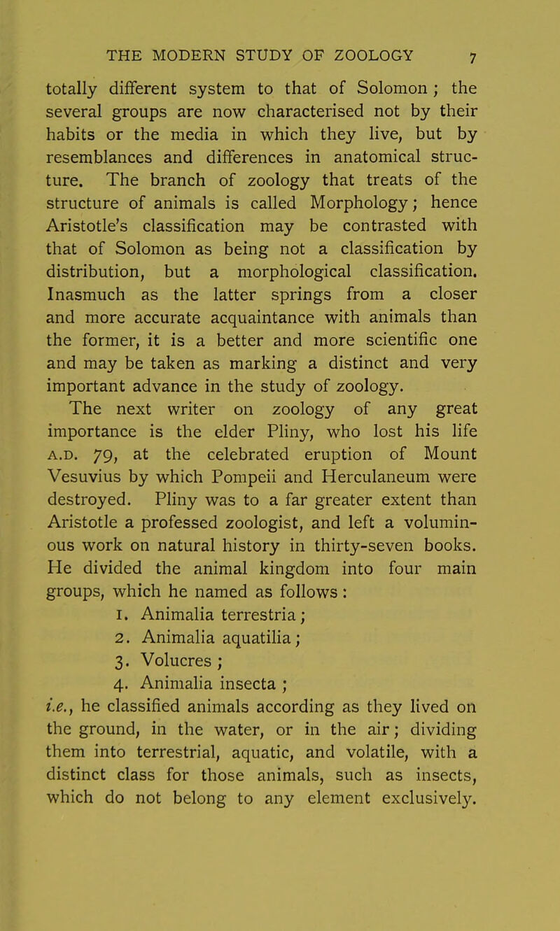 totally different system to that of Solomon ; the several groups are now characterised not by their habits or the media in which they live, but by resemblances and differences in anatomical struc- ture. The branch of zoology that treats of the structure of animals is called Morphology; hence Aristotle's classification may be contrasted with that of Solomon as being not a classification by distribution, but a morphological classification. Inasmuch as the latter springs from a closer and more accurate acquaintance with animals than the former, it is a better and more scientific one and may be taken as marking a distinct and very important advance in the study of zoology. The next writer on zoology of any great importance is the elder Pliny, who lost his life A.D. 79, at the celebrated eruption of Mount Vesuvius by which Pompeii and Herculaneum were destroyed. Pliny was to a far greater extent than Aristotle a professed zoologist, and left a volumin- ous work on natural history in thirty-seven books. He divided the animal kingdom into four main groups, which he named as follows: 1. Animalia terrestria; 2. Animalia aquatilia; 3. Volucres ; 4. Animalia insecta ; i.e., he classified animals according as they lived on the ground, in the water, or in the air; dividing them into terrestrial, aquatic, and volatile, with a distinct class for those animals, such as insects, which do not belong to any element exclusively.