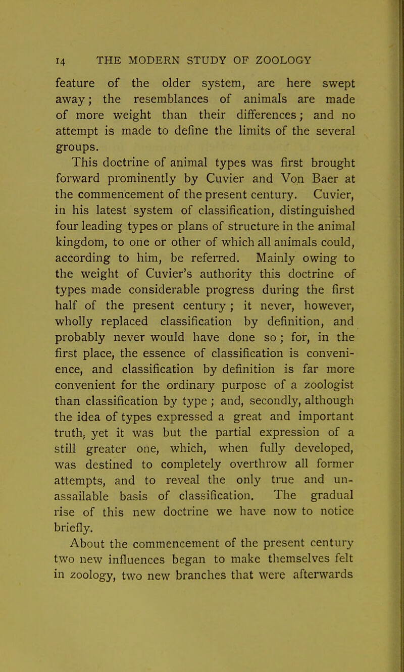 feature of the older system, are here swept away; the resemblances of animals are made of more weight than their differences; and no attempt is made to define the limits of the several groups. This doctrine of animal types was first brought forward prominently by Cuvier and Von Baer at the commencement of the present century. Cuvier, in his latest system of classification, distinguished four leading types or plans of structure in the animal kingdom, to one or other of which all animals could, according to him, be referred. Mainly owing to the weight of Cuvier's authority this doctrine of types made considerable progress during the first half of the present century ; it never, however, wholly replaced classification by definition, and probably never would have done so; for, in the first place, the essence of classification is conveni- ence, and classification by definition is far more convenient for the ordinary purpose of a zoologist than classification by type ; and, secondly, although the idea of types expressed a great and important truth, yet it was but the partial expression of a still greater one, which, when fully developed, was destined to completely overthrow all former attempts, and to reveal the only true and un- assailable basis of classification. The gradual rise of this new doctrine we have now to notice briefly. About the commencement of the present century two new influences began to make themselves felt in zoology, two new branches that were afterwards