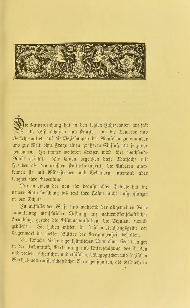 alle 2öiffenf(f)aften unb fünfte, auf bie ©eiüerbc unb 5ßerfef)räniittel, auf bie ^Bestellungen ber 3J?enfcf)en ju einonber unb pr SBelt oJine groge einen größeren @influ§ a\§> je juöor gewonnen, ^n immer meiteren Ä^eifen tüirb if)re Jtiadifenbe äJioc^t gefüllt. S)ie Sinen begrüßen biefe S^otfa^e mit greuben al§ ben größten ^ulturfortfcJiritt, bie Slnberen aner= fennen fte mit SBiberftreben unb SSebauern, niemanb aber leugnet i^re SÖebeutung. 5Rur in einem ber oon if)r beonfprucfiten Gebiete {|at bie neuere 9kturforfc^ung bi§ je^t iJ)re ^a^ne nic^t oufge^)fIonät: in ber (Sd)ute. Qu auffattenber SSeife finb trä^renb ber oOgemeinen gort= entmicfelung menfc^Iict)er Silbung auf naturitiiffenfci)oftIic^er ®runbIoge gerabe bie Silbungöonftalten, bie ©d)ulen, äurücf= geblieben. @ie ^aben mitten im frifcf)en 5rüt)ting§grün ber ®egenmart bie melfen «lötter ber SSergangen^eit befjatten. ®ie Itrfarfie biefer eigentfiümtictien 2Iu§na{)me liegt Weniger m ber Unfenntniß, Sßerfennung unb Unterfcf)ä^ung beg ibeolen unb realen, äftf)etifcf)en unb et{)ifd)en, Ijobogogiftfien unb logifdien 2Sertt)e§ naturmiffenfct)aftlid)er @rrungenfct)aften, al§ bielme^r in 1*