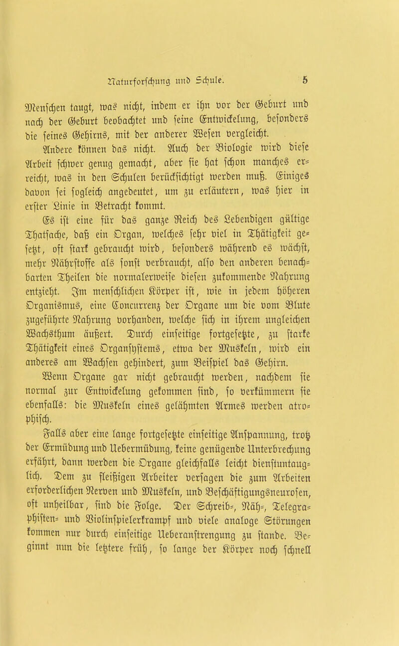 3Kenfrf)en taugt, m§ nict)t, inbem er i^n oor bet ©ebiirt itnb m6) ber ©eburt beobacfitet itnb feine entirirfehtng, befonberg bie feinet ®e^ttn§, mit ber anbetet SBefen öetgleictit. 2Inbere fönnen baö nid)t. 5Iuc^) ber SBioIogie tritb biefe ?Itbeit fct)h)er genug gemad)t, abet fie f)at f^on mancfieg et* reicf)t, tüa§ in ben ©diulen betücffii^tigt tücrben mu% ©inigeä baüon fei fogleic^ angebeutet, um ju erlöittern, m§i {)ier in erfter ßinie in S8etrac£)t fommt. ®§ ift eine für baä gonge $Reic^ beä Sebenbigen gültige S^atfai^e, bafe ein Drgan, trield)e§ fef)r tiiet in Xfiätigfeit ge* fe^t, oft ftarl gebraucht tüirb, befonber§ iräfirenb e§ lüädift, me^r S^iätirftoffe aU fonft oerbraudit, alfo ben onbeten benoc^= barten St)eiten bie normatermeife biefen gufornmenbe 9^at)rung entjietit. gm menf(ä)Ucf)en Körper ift, tote in jebem {)Dt)eren Drgnni§niu§, eine Soncurreuj ber Drgane um bie oom 33Iute jugefüiirte S'tatirung üor!^anben, tüelcf)e fid) in i^rem ungleichen 3Bact)§tt)um äu§ert. 5Durcf) einfeitige fortgefe^te, gu ftarfe 2;ptigfeit eine§ Drganf^ftemä, ettüo bet SJiu^feln, lüirb ein anbereS am SBac^fen gel)inbett, jum S8eif^)iel ba§ @et)trn. SSenn Drgane gar nicf)t gebrouc^t tuerben, nod)bem fie normo! jur @ntmictelung gefommen finb, fo üerfümmern fie ebenfoQ^: bie ajiu^feln eine§ gelöiimten 9trme§ werben otro* j^oßg ober eine lange fortgefe^te einfeitige 2tnf:|jonnung, tro^ bet (Stmübung unb Uebetmübung, feine genügenbe Untetbrei^ung erfö^Tt, bann merben bie Drgone gleidifoü^ leidit bienftuntoug» tt^. ®em gu fleifsigen Strbeiter tierfagen bie jum Strbeiten etfotbet(id;en 5J?erOen unb ajJuSfeln, unb 58efcf)äftigung§neurofen, oft unt)ei(bar, finb bie golge. ®et ©direib-, 5Jiäf)=, Xelegto* ))f)iften= unb SSioIinfpietetftom^if unb oiele analoge Störungen fommen nur burd) einfeitige Ueberonftrengung ju ftonbe. Se^ ginnt nun bie le^tere früi), fo lange ber ^ör^jer nod) fdinett