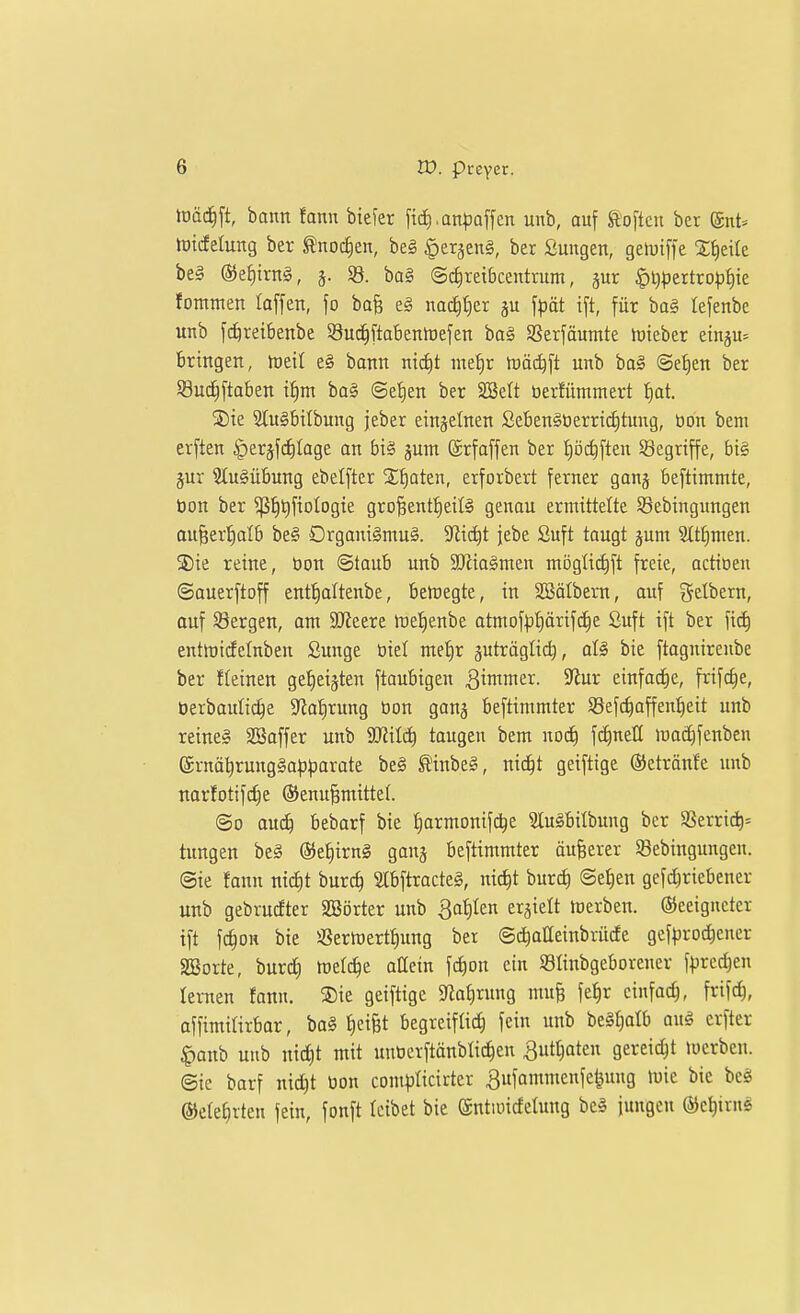 tüäd^ft, bann fann biefer fici).anpaffen unb, auf ^'o[tcn bet ®nt= totcfelung ber ^noctien, be§ ^erjeng, ber Sungen, gelDtffe Xf)eile be§ (55ef)trn§, j. 93. ba§ ©c^retbcentrum, gut |)l})5ertro)3§te fontnten laffen, \o bo§ e§ nac^ticr ju f^jöt ift, für ba§ fefenbe unb f(^reibenbe SSui^ftabentoefen ba§ SSerfäumte hjieber eingu^ bringen, mii e§ bann ntc^t me^r föäd^ft unb ba§ ©e^en ber Sucfiftaben i^m ba§ ©eJien ber SSelt tierfümmert fiat. S)ie Slu^btlbung jeber einzelnen Sebengtierric^tung, bon bem erften ^erjfdilage an big jum ©rfaffen ber i)öi^ften Sgegriffe, bi§ jur 2Iu§übung ebelfter Sfiaten, erforbert ferner ganj beftintmte, öon ber ^^l^fiotogie gro§entf)eiI§ genau ermittelte Sebingitngen au^erl^alb be§ Drgani§mu§. 5Jiic^t jebe £uft taugt jum Sttfimen. 35ie reine, tion ©taub unb 3Jiiagnten mögli^ft freie, actioen ©auerftoff ent:^altenbe, beupegte, in SBöIbem, auf gelbern, auf 58ergen, am äJteere föefienbe atmofp^ärifc^e Suft ift ber fic^ enttüirfetnben ßunge biel me^r juträglii^, aU bie ftagnireube ber fkinen get)eiäten ftoubigen ^imme^- 9^ur einfa(^e, frifc^e, üerbauli^e 9tal)rung öon ganj beftimmter Sßefc^affen^eit unb reine« Söaffer unb Wlilä) taugen bem noc^ \ä)ntU ira^fenbcn @rnä^rung§a|))3arate beg ^inbe§, ni(^t geifttge ©etrönfe unb narfotifc^e ®enu^mitte(. ©0 au(^ bebarf bie f)armonif^e Sluöbitbung ber Sßerric^= tungen be§ ©e^irnS ganj beftimmter äußerer 93ebingungeu. @ie fann ntcf)t burc^ mftracteS, nic^t burc^ ©e^en gefdjriebener unb gebrucfter SSörter unb Bahlen ergielt föerben. ©eeiguetcr ift fd§OK bie üßermert^ung ber ©^aHeinbrüde gcf^jro^ener aSorte, burd) wet^e aüein f(i)on ein Slinbgeborener f|)redjen lernen fann. ®ie geiftige 5Jiaf)rung mu§ fe^r einfach, frif^, affimiürbor, bal f)eifet begreiflich fein unb beS^alb aug erfter |)anb unb nid)t mit unt3erftänbtic|en ^ut^ateu gereicht »uerbeu. ©ic barf ntd)t tion com^jficirter ^ufammenfe^ung iuic bie be§ ©ele^rten fein, fonft leibet bie ©ntioicfelung bc§ jungen ©c^irng