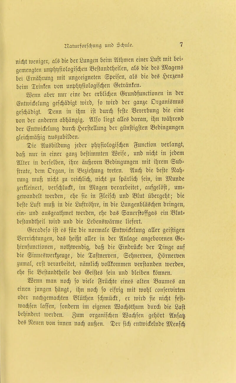 nic^t »üentger, ai§> bie ber Sungen beim 3(tf)men einer Suft mit bei» gemengten un))f)t)fiotogijc^en SeftOHbtlieiten, al§ bie be§ SUtagenS bei gmä^nmg mit ungeeigneten ©peifen, aU bie be§ §ersen§ beim Srinfen üon unpt)^fioIogif(f)en (SJetrönfen. 2Benn aber nur eine ber txUi^tn (SJrunbfunctionen in ber ©ntlridefung gefd)öbigt wirb, \o tüirb ber ganje Drgani§mu§ gefct)äbigt. 5Denn in it)m ift burcJ) fefte 93ererbung bie eine tion ber anbeten abt)ängig. ^l\o liegt atteS baran, it)n tüö^renb ber entiüicfetung burcf) ^erftettung ber günftig[ten Söebingungen gIeict)mäBig nu^jubilben. ®ie 5(u§bitbung jeber pt)l)fioIogifc^en Function oerlangt, baf; nur in einer gong beftimmten SBeife, unb nid)t in jebem 2llter in berfelben, i^re äußeren Sebingungen mit it)rem @ub* ftrate, bem Drgan, in Sgegietiung treten, ^ud) bie befte S^io^* rung mufe mct)t ju rei(i)ti(^i, nid)t ju \p&iüd) fein, im S!J?unbe äerfteinert, öerfdiludt, im 9Kagen tiernrbeitet, oufgetöft, um* gemanbelt merben, e^e fie in SIeifcf) unb SSIut überge!E)t; bie befte Suft mu§ in bie £uftröt)re, in bie Sungenbtä§d)en bringen, ein= unb au#geotf)met merben, et)e bo§ ©auerfioffgaS ein Stnt* beftanbtJieit mirb unb bie ßeben§h)örme liefert. ©erabefo ift e§ für bie normote (äntmicfelung aßer geiftigen aSerric^tungen, ba§ 'Reifet aller in ber Slnloge angeborenen ©e* ^irnfunctionen, nottimenbig, ba§ bie (Sinbrücfe ber 5)inge ouf bie ©inne^luerfjeuge, bie Xaftneröen, @et)neröen, |)örnert)en pmot, erft berarbeitet, nämlid) üoöfommen berftanben merben, ef)e fie SBeftanbt^eite be§ (Seifteä fein unb bleiben fönnen. SD3enn man nod^ fo tiiele grüd)te eine§ alten S8aume§ an einen jungen t)öngt, if)n nocf) fo eifrig mit mot)I conferbirten ober nad)gemacf)ten Slüttien fdimücEt, er rt)irb fie nid^t feft* loai^fen toffen, fonbern im eigenen SBad^stfium burd) bie ßaft bet)inbert Werben. 3um organifdien SSac^fen gehört 9lnfo| be§ 3fieuen bon innen nad^ aufeen. ®er fid) entrcidelnbe 9Jienfc^