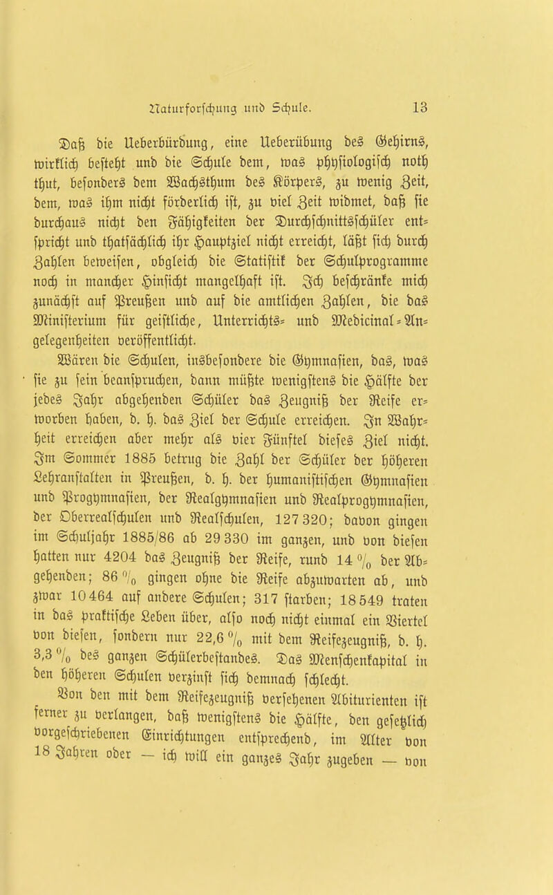 ©a§ bie Ueberbürbung, eine Ueberübung be§ ®el)irn§, tüirfltd) be[tef)t unb bie Schule bem, p^i^fiologifc^ nott) t^ut, befonberg bem SSad^äti)um be§ Sör^jerö, Wenig 3eit bem, roa§ if)m ni(^t förberlid^ i[t, ötel ^eit iuibmet, ba§ fie burc^aus nict)t ben gä^igfeiten ber ®ur(^fd)nittäfc^üler ent= fprtc^t unb tf)ot[äd^Iid^ i{)r ^auptgicl ni(^t etreicf)t, lä^t fid) burdf) 3a|Ien belüeifen, obgleich bie ©tatiftif ber @(^uI|jrogvamme noc^ in mannet §inft(^t mangeltjaft ift. ^d) befd^ränfe mic^ junäi^ft auf ^reu^en unb auf bie amttidien Qdf)hn, bie ba§ SJJinifterium für geiftlii^e, Unterrid^tg- unb SJiebicinat = 2tn* getegen{)eiten öeröffenttid)t. SBären bie ©diulen, in§befonbere bie ®t)mnafien, baö, lt)ag fie ju fein bcanfprud)en, bann niü^te tüenigftenS bie §älfte ber jebeä ^atir abgef)enben ©cf)üler ba§ 3ew9iB ^^^ Steife er= tüorben baben, b, I). ba§ ^iel ber ©^ute erreidien. SSat)r= ^eit erreichen aber meiir aU bier günftet biefe§ 3iel nid|t. Sm ©ommcr 1885 betrug bie Qaiji ber ©c^üter ber ^ö£)eren Se^ranftatten in ^reu^en, b. ^. ber J)umonifttfd)en ©^mnafien unb «ßrogtjmnafien, ber aiearg^mnofien unb Steolprog^mnafien, ber Dberrealf(^uten unb 3f{earfcf)uren, 127 320; babon gingen im ©rfiutja^r 1885/86 ab 29 330 im ganjen, unb bon biefen Iiatten nur 4204 bag Beugni^ ber Steife, runb 14 »o ber 3tb= ge^enben; 86'% gingen of)ne bie Steife abgulDarten ab, unb älrar 10 464 auf anbere ©d)uten; 317 ftarben; 18 549 treten in ba§ ^)rattifd)e Seben über, atfo nod) nic^t einmal ein SSiertcI bon biefen, fonbern nur 22,6 7« mit bem Steifeseugnii b. t). 3,3 o/o be§ ganzen ©c^ülerbcftanbeg. !3)a§ SKenfdienfo^jitat in ben fiD^eren ©c^ulen ber^inft fic^ bemnac^ fd)Iec^t. «on ben mit bem gieifcaeugni^ berfe^enen Stbiturientcn ift ferner ju berlangen, bo§ menigftcn§ bie Raffte, ben gefe^Iid) öorgefdiriebcnen Einrichtungen entfprec^enb, im Stiter bon 18 Satiren ober - icb miß ein ganje^ 3at)r jugeben - bon