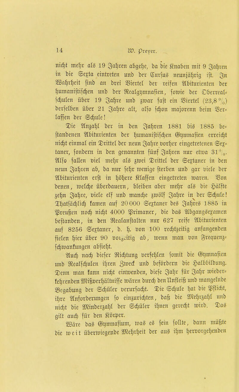 tlirfit ntef)r qIS 19 Satiren obgef)e, ba bie ^mbtn mit 9 ^aijxtn in bie ©ejta eintreten unb ber Surfug neunjäfirig i[t. SBo^r^eit finb an bret SSiertet ber reifen 2Ibiturienten ber lumaniftif^en unb ber 9iealgt)mnafien, fotuie ber DberreoU frf)uten über 19 ^ofire unb jroar [aft ein SSiertet (23,8%) berfelben über 21 ^a^re alt, qI\o \ä)on majorenn beim SSer* laffen ber ©(^ule! S)ie ^njaf)! ber in ben Sohren 1881 biä 1885 be* ftanbenen Slbiturienten ber f)umaniftifcf)en ®t)ninojien erreicht nic^t einmol ein drittel ber neun ^al)Xt oorJ)er eingetretenen ©ej= taner, fonbem in ben genannten fünf S^^^li^e et^o 31,,,. Slifo follen öiel meJir aU jtt)ei S)rittel ber ©ejtqner in ben neun Qafiren ab, ba nur fef)r wenige fterben unb gor Diele ber 2tbiturienten erft in f)ö^ere klaffen eingetreten waren. 9Son benen, tcelrfie überbouern, bleiben ober me!^r al^ bie §älfte ge^n '^af^xe, üiele elf unb mond)e jtDöIf ^aijXt in ber ©c^ule! 3;^atfäc^ric^ famen auf 20 000 ©ejtaner beg Qa^rel 1885 in ^reu^en nod) nid)t 4000 ^rimaner, bie bo§ 2(bgang^ej;amen beftanben, in ben Steotonftolten nur 627 reife 31biturienten auf 8256 ©eEtoner, b. I). öon 100 recljtjeitig onfangenben fielen {)ier über 90 Doigcitig ob, wenn man oon grequenj^ fctjtranfungen abfieJ)t. 5tucf) nacf) biefer 3lict)tung üerfet)Ien fomit bie ©^mnoficn unb aftealf^ulen if)ren Qtotd unb beförbern bie |)albbilbiing. 2)enn man fonn nic^t einmenben, biefe ^a1:)x für ^a^r n)ieber= fet)renben SRi^üer^ältniffe trören burcf) benUnfteife unb mangcinbe iSegabung ber ©cf)üler Derurfact)t. S)ie ©d)ule ^at bie ':|iflid)t, i^re Slnforberungen fo einjurirfiten, ba^ bie aße^vsaf)! unb nic^t bie aJÜnbergat)! ber B<i)ükv it)nen gerecht roirb. S)oö gilt oud) für ben ^ör^er. SBäre ba§ ®t)mnafium, ido§ tä fein follte, bann müfete bie weit überwiegenbe 2Jief)r£)eit ber au§ it)m t)erDorgef)enbeu