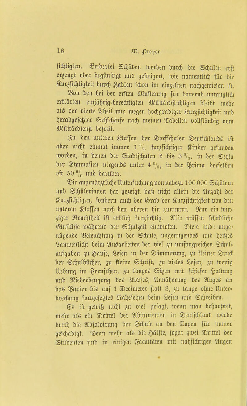 fic^ttgten. 93etberlei 6d)äben Serben burcfi bic ©d)ulcn erft erjeugt ober begünftigt itnb gefteigert, tüte nanientlicf) für bie ^uräfic^ttgfeit burd) 3af)Ien fc^on im eingelnen narfigetütefen i[t. aSon ben bei ber erften 9J?ufterung für bouernb untouglid^ erflärten einjä^rig=bered)tigten a)?ilitär^)fric^tigen bleibt mc^r at§ ber öierte Zi)t\l nur tregen ^ocJigrobiger turgfic^tigfeit unb i|erabgefe|ter @ef)fdE)ärfe noc^ meinen XabeQen ooUftönbig Dom SJiilitärbienft befreit. ^n ben unteren klaffen ber 3)orffd^uIen 3)eutfd)Ianbg ift aber nic^t einmal immer 1 % furjfit^tiger ^inber gefunben morben, in benen ber ©tobtf(f)uIen 2 bi§ 3/o, in ber ©ejta ber @l)mnofien nirgenb§ unter 4/o, in ber ^rima berfclben oft 50 % unb barüber. S)ie augenörätIi(j^eUnterfucE)ung üon na'^eju 100000 ©cfiülern unb @cf)ülerinnen ^ot gejeigt, ba§ nitfit allein bie Slnjaf)! ber tejfici^tigen, fonbern auc^ ber (SJrob ber ^urgfiditigfeit üon ben unteren Stoffen nac^ ben oberen f)in junimmt. 9^ur ein min= jiger S3ruc^t^eit ift erbtic^ furjficfitig. STIfo muffen fd)äblic^c ®inf(üffe mäfirenb ber ©c^utjeit einirirfen. Siefe finb: unge= nügenbe S3eteud)tung in ber ©c|ule, imgenügenbe^ unb ^eifeeä Som^)enIid)t beim Slu^arbeiten ber oiel ju umfongrei^en Sc^ul* aufgaben gu ^aufe, Sefen in ber Sommerung, ju Heiner ©rucf ber Schulbücher, ju fleine @(f)rift, ^u oieleS Sefen, ju mcnig Uebung im i^tm\tf)in, ju Iange§ ©i^en mit fcf)iefer Haltung unb S^iieberbeugung beä ^o^)fe§, Slnnätierung bc^ Slugcg an ba§ ^apkx bi§ auf 1 5Decimeter ftatt 3, ju lange of)nc Untcr= bredh9 fortgefe^te^ 5ytof)efct)en beim Sefen unb ©c^vcibeu. ®ä ift gelDi§ nidjt ju üiel gefagt, menn man behauptet, mel)r oI§ ein ©rittet ber Stbituricuten in ®eutfd)Ianb merbc burch bie Slbfoloirung ber @cJ)uIe an ben Singen für immer gefct)öbigt. ®enn mef)r at§ bie ^älik, fogar gmei S)rittct ber ©tubenten finb in einigen gacultötcn mit nnhficfttigen Singen