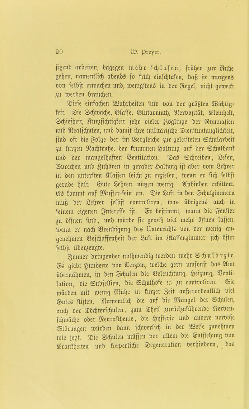 fi^enb arbeiten, bagegen mc!)r fd^Iafen, früher jur Slu^e ge^ett, namentlich abenbl fo frü^ einfc^Iafen, ba^ fie morgeng öon \tib\t errcat^en unb, njenig[tenl in ber Siegel, nicfit geroecft ju roerben broud)en. SDiefe einfachen 2Bat)rt)citen finb üon ber größten SBic^tig= feit. 3)ie @cf)tt)äche, Släffe, Stutarmutf), SJierDofttät, mein^ett, Schieft)eit, toäfic^tigfeit fet)r oieler Zöglinge ber ®i)mnaften unb Siealfc^ulen, unb bamit i!^re militöri[c^e S)ienftuntauglicf)feit, finb oft bie Solge ber im SSergteic^e jur geleifteten @d)ularbeit ju Jürgen S^at^tru^e, ber frummen §altimg auf ber ©^ulbant unb ber mangelhaften 9Sentitation. SDag Schreiben, Sefen, (Sprechen unb ^uhören in gerabcr Gattung ift aber üom Sehrer in ben unterften klaffen tei(^t ju erzielen, föenn er felbft gerabe ^ätt ®ute Sehren nü^en ttienig. SInbinben erbittert. ©!? fommt auf ilJZufter=fein an. S)ie Suft in ben ©chulgintmem mu^ ber Sehrer felbft controliren, roa§ übrigen^ auö) in feinem eigenen igntercffe ift. ®r beftimmt, mann bie genfter gu öffnen finb, imb mürbe fie gemife oiel mehr öffnen laffen, menn er nach 93eenbigung be§ Unterrichte üon ber menig an» genehmen Sefchaffenheit ber Suft im ^laffenjimmer fich öfter felbft überzeugte. ^mmer bringenber nothtueubig merben mehr ©chulärgtc. (g§ giebt ^unberte üon Stersten, melche gern umfonft ba§ SImt übernähmen, in ben Schulen bie iöeleuchtung, ^eijung, 9Senti= lation, bie Subfeüien, bie Schulhöfe ic. controliren. Sic mürben mit menig äRühe in furjcr 3eit an^erorbentlich oiel @ute§ ftiften. 9ZamentIich bie auf bie 2)MngeI ber Schulen, auch ber Xöchterfchutcn, gum jurücfäuführenbe 9Zerocn= fchroäche ober Sfieurafthenie, bie ^\)\kxk unb anberc nerüöfc Störungen mürben bann fct)merlich in ber Söeife sunehmcn mie je^t. ®ie Schulen müffcn oor aüem bie (Sntftchung üon ^ranfheiten unb förderliche Degeneration oerhinbcrn, ba^