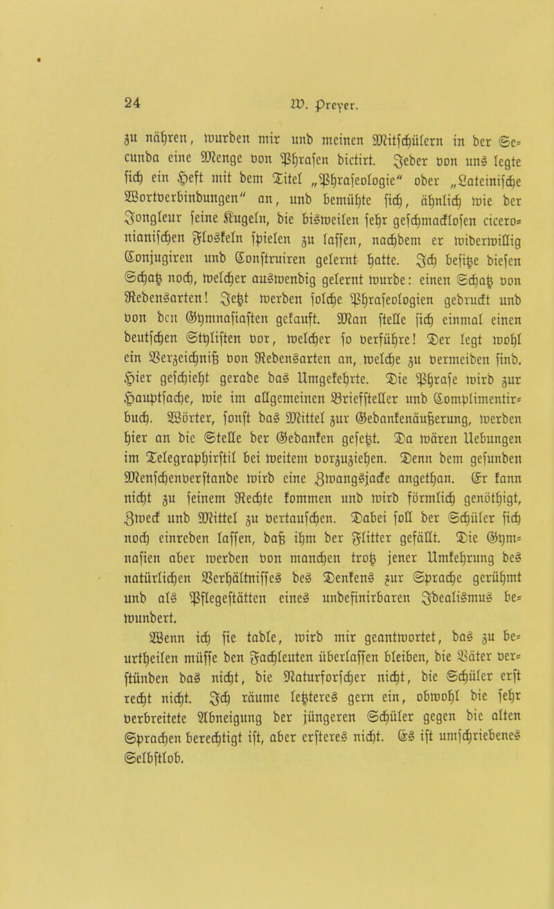 ju nät)ren, mürben mir itnb meinen mt^6)ükxn in bcr ©c= cunba eine Spenge öon ^firafcn bictirt. Qcber Don m§> legte [ic^ ein ipeft mit bem Xitel „^iirafeologie ober „Soteinifc^e SSortoerbinbungen an, unb bemühte fic^, ötinli^ tok ber Jongleur feine ^ugefn, bie biStoeilen fel)r gefdimacflofen cicero* nianifc^en glogfeln f^ielen laffen, na^bem er rtjiberraillig eonjugiren unb Sonftruiren gelernt I)atte. ^c^ befi^e biefen @^a^ nod), loelc^er auSmenbig gelernt hJurbe: einen Sc^o^ Don 3fleben§arten! Qe^t Serben \ol6)t ^^raieologien gebrudt unb bon bcn @t)mnafiaften gefauft. SD^on ftelle ficf) einmal einen beutfc^en ©t^tiften cor, meld)er fo öerfülire! SDer legt roo^I ein SSerjeid^ni^ öon gtebenSorten an, meiere ju öermeiben finb, ^ier gefci^ie^t gerabe ba§ Umgefef)rte. 2)ie ^{)rafe tvixb gur |)au^3tfo^e, hjie im allgemeinen SörieffteHer unb Somplimentir* bu(^. SSörter, fonft bo§ SD^ittel jur ©ebonfenäufeerung, merben !^ier on bie ©teile ber ©ebanfen gefegt. S)a rtären Hebungen im Xelegroptiirftil bei meitem borjujiefien. S)enn bem gefunben aj^enfc^enberftonbe mirb eine ^Irong^jacfe anget^an. @r fann ni(i)t §u feinem JRec^te fommen unb h)irb förmli^ genöt^igt, 3lt)ecE unb SKittel gu öertauf^en. ©abei foß ber ©c^üler fic^ nod) einreben loffen, ba§ it)m ber glitter gefällt. !J;ie ®t)m= nafien aber merben öon manchen tro^ jener Umfe^rung be§ natürlid)en $8ert)ältniffe§ beg 2)enfen§ jur ©^jrod^e gerühmt unb aU ^flegeftätten eine§ unbefinirbaren ^beali^mug be* munbert. Söenn id) fie toble, rt)irb mir geontmortet, bog ju be* urtl)eilen müffe ben gac^Ieuten überlaffen bleiben, bie Später Der* ftünben bo§ nid)t, bie Sflaturforfc^er nic^t, bie ©d^ülcr erft xt6)t nid)t. räume le^tereS gern ein, obmof)! bie feE)r öerbreitete Stbneigung ber jüngeren ©d)üler gegen bie alten ©^^rodien bered^tigt ift, aber erftere§ nic^t. ift umf^riebeneS ©elbftiob.