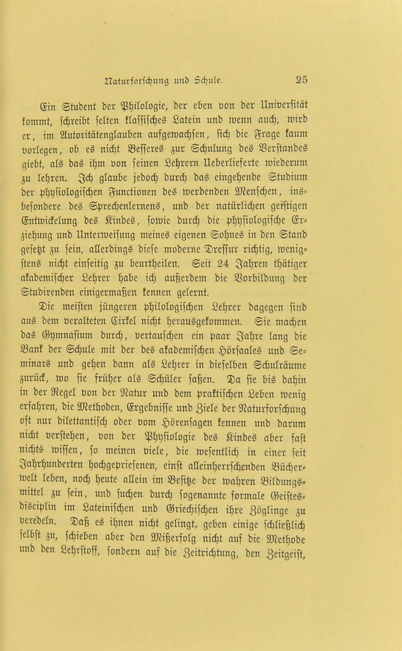 ein ©tubcnt ber ^tyMoQk, ber eben üon ber Unioerfität fommt, \ä)xtibt feiten fraffifd^eg Satetn unb tuenn and), tvivh er, im Slutoritätenglauben aufgetracfifen, ftcf) bie grage foum üorlegen, ob e§ mcE)t SeffereS jur ©diulung be§ SBerftanbeg giebt, al§ bo^ Ü^m tion feinen Seigrem Ueberiieferte roieberum ju lehren, ^c^ glaube jebod) burd) ba§ eingef)enbe ©tubium ber ^^t)fioIogifct|en Functionen be§ tnerbenben 9JJenf(i)en, in§:= befonbere be^ @precf)enlernen§, unb ber natürtidien geistigen ©ntiüidelung be§ ^inbe§, folüie burc^ bie |)^t)fioIogif(f)e Sr» jiefiung unb Unterttieifung meinet eigenen ©o^ne§ in ben @tanb gefe|t gu fein, allerbing§ biefe moberne ©reffur rid)tig, lt)enig= ften§ nic^t einfeitig ju beurti^eilen. ©eit 24 Qofiren ti)ätiger afabentifc^er Setirer ^abe id^ au^erbem bie SSorbilbung ber ©tubirenben einigermaßen fennen gelernt. ®ie meiften jüngeren |3!E)iIoIogifcf)en Qzijxn bagegen fiiib au§ bem öeralteten Sirfel nic^t fierou^gefommen. ©ie rnadien bog (55t)mnafium burd), üertoufdien ein paar ^a^re taug bie SSanf ber ©d^ule mit ber be§ afabemifd^en ^örfaoleg unb ©e* minar§ unb getien bonn aU Setirer in biefelben ©cfiuträume prücf, lt)o fie frü{)er al§ ©cfiüler faßen. ®o fie bi§ ba^in in ber ^Regel bon ber Statur unb bem proftifd^en Seben raenig erführen, bie SO?etboben, (Jrgebniffe unb ^iele ber 9^oturforfci)ung oft nur bilettantifd) ober Dom ^örenfagen fennen unb barum niifit öerfte^en, ton ber ptifiologie beä ^inbeg aber foft nicJ)t6 miffen, fo meinen biete, bie irefentlic^ in einer feit So^rfjunberten ^oc^gepriefenen, einft alleint)errfcf)enben S3ücf)er* melt teben, nod^ I)cute oHein im iBefi^e ber magren ©ilbungS* mittel §u fein, unb fud^en burdf) fogenannte formale ®eifte§= bigciplin im Soteinifdien unb @riec^ifcf)en it)re ^öglinge gu ocrebeln. ®ofe e§ ifmen nid)t gelingt, geben einige fcftliefelic^ äw, fc^ieben aber ben ^mifeerfolg nic^t auf bie äRet^obe unb ben SeI)rftoff, fonbern auf bie Seitriditung, ben Seitgeift,