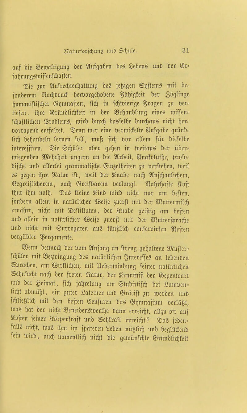 auf bie SBeiüoIttgung ber 2lufgaben bc§ £eben§ imb bcr ®r= fa^nmg§lt)iffen[cf)aften. ®ie jur 2(ufred)tert)oItung be§ ie|igen @t)ftem§ mit be* fonberem Siiac^bruif l^erüorgel^obene gäl)igfeit ber 3ögfigc ^umoniftifc^er @t)mnoften, fi^ in fdinjierige gragen gu oer= tiefen, tf)re ©rünbtic^feit in ber S8eJ)onbhing eineg tt)iffen= fdiaftlic^en ^ßroblem^, mirb burd) ba^felk burd)au§ nic^t t)er- Dorragenb entfaltet. 5Dcnn tüer eine üertricEelte 2(ufgabe grünb* lid^ be^^anbeln lernen foH, mi\% öor aUem für biefelbe intereffiren. 5Die @cf)üter ober gelten in tt)eitQU§ ber über* triegenben M?i)xi)tit ungern an bie 2trbeit, Slnafolut^e, ^jrofo* bifc^e unb allerlei gramntatifcE)e ©njel^eiten gu tierftefjen, ireil e» gegen it)re Silotur ift, ttjeil bcr ^nabe naä) 51nfd)aulid)em, SBegreifHiiierent, nac^ ©reifbarem Oerlangt. 9ia!^r^ofte ^oft tt)ut i^m nott). S)a§ ffeine ^inb mirb nic^t nur om beften, fonbern allein in natürlicher SBeife juerft mit ber $lJZutteimiIc^ ernöbrt, nicfit mit ©efliUaten, ber fnobe geiftig am beften unb allein in natürtid^er SSeife guerft mit ber SJJntterf^jractie unb nid)t mit Surrogaten au§ fünftlid) conferüirtcn 3?eften Oergilbter ^ergomente. SBenn bennoc^ ber üom SInfang on ftreng ge{)oItene aRufter:^ f^üler mit Se^njingung be§ notürlidien ^ntereffeg an lebenben @|)rad)en, am 2BirfIid)en, mit Ueberininbung feiner natürlichen @et)nfud)t nad) ber freien S^Jotur, ber ^enntni^ ber ©egeninart unb ber §eimot, fiel) jol^rclang am ©tubirtifct) bei £om^5en= Iid)t abmüht, ein guter Soteiner unb ©röcift gu ircrben unb fdltie^Iid) mit ben beften ©enfuren ba§ ®t)mnafium üertäBt, m§ f)ot ber nid)t SeneibenSmert^e bann erreid)t, oOsu oft auf Soften feiner S?ör|3erfroft unb ©e^froft erreict)t? ®al jeben= faüg nid^t, ma§ if)m im f)3äteren Seben nügli^ unb beglücfenb fein njirb, auct) namenttict) nicf)t bie gemünfc^te (55rünblid;feit