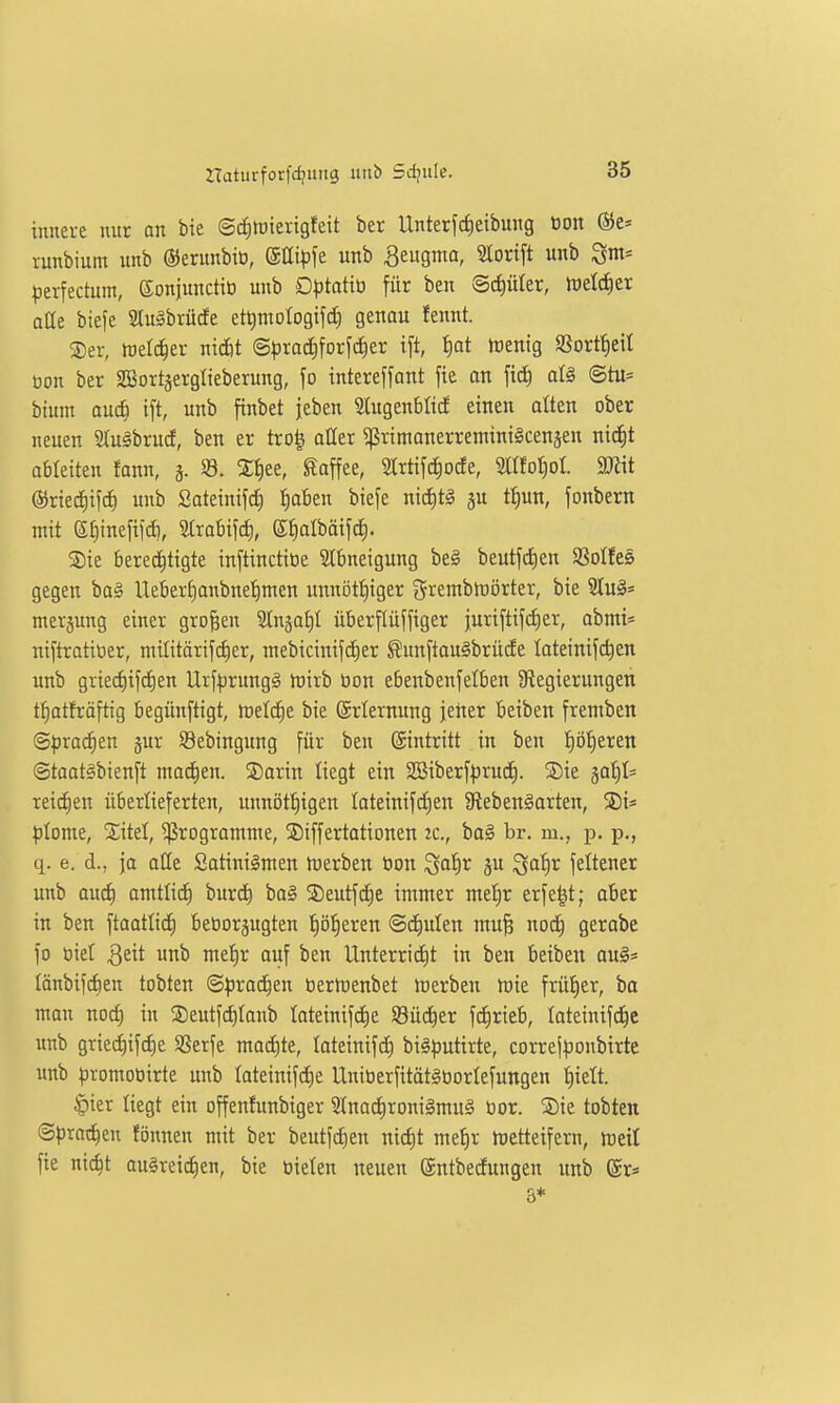 innere nur an bie ©d^loierigfeit ber Unterfdietbung tjon ®e» runbium unb ©erunbiü, ©ßi^jfe unb Seugma, Slorift unb ^m* perfectum, eonjunctio unb Dptatiti für ben Schüler, iüetc^er oHe biefe Sluäbrüde ettimologifd; genau fennt. ®er, welcher niefit ©pra^forfd^er ift, ^at trenig SSortfietI üon ber SBortgerglieberung, fo intereffant fie on al§ ©tu* bium auc| ift, unb finbet jeben Slugenblid einen alten ober neuen 2Iu§brucf, ben er tro^ aüer ^primonerreminigcenäen nictit ableiten fann, 3. 33. Sfiee, Kaffee, Slrtifc^ocfe, 2ttfot)oI. ajiit ©ried^ifc^ unb Sateinifd} f)aben biefe nid)t§ ju t^un, fonbern mit Sf)inefif(^, Strabifct), ©^albäifd). SDie bere^tigte inftinctiöe Stbneigung bei beutfd)en Sßotfes gegen ba§ lleBerf)anbnef)nten unnöttjiger gremblrörter, bie 2Iu§* nierjung einer großen Slnjat)! überflüffiger }uriftif(i)er, abmi« niftratitier, müitörifciier, mebicinifc£)er ßunftoulbrüde lateinifc^en unb griecf)if(f)en Urf))rungä h)irb üon ebenbenfelben ^Regierungen f^atfräftig begünftigt, tod(S)t bie (Erlernung jetter beiben fremben ©prac^en jur Sebingung für ben Eintritt in ben :^öf)erett ©taatlbienft tnad^en. 3)arin liegt ein SBiberf^rud). ®ie jaJ)!* reidien überlieferten, unnötf)igen Ioteinifcf)en SflebenSarten, ;)Iome, Xitel, Programme, ©iffertationen zc, ba§ br. m., p. p., q. e. d., ja aCe Satinilnten tuerben tion ^atir ^u ^afjr feltener unb and) amtü<i) burd) ba§ 5Deutfc£)e immer me!^r erfe^t; aber in ben ftaatli^ beüorjugten f)ö:^eren @d)ulen mu^ nod^ gerabe fo öiel Qtit unb me'^r aiif ben Unterridit in ben beiben au§* (änbifdien tobten ©^jrac^en üertuenbet luerben tüie frü£)er, ba man noi^ in S)eutfd)Ianb Iateinif(f)e SBüc^er fcJirieb, loteinifd^e unb griec^iftfie SSerfe mad)te, loteinifc^ bil^jutirte, correjponbirte unb ^jromotiirte unb Iateinifd)e UnttjerfitätStiorlefungen t)iett. §ier liegt ein offenfunbiger 2(nac|roni§mug öor. SDie tobten ©prat^en fönnen mit ber beutfdjen nid)t me^r tnetteifern, treil fie ni(^t ausreichen, bie üielen neuen ©ntbedungen ttnb (Sr* 8*