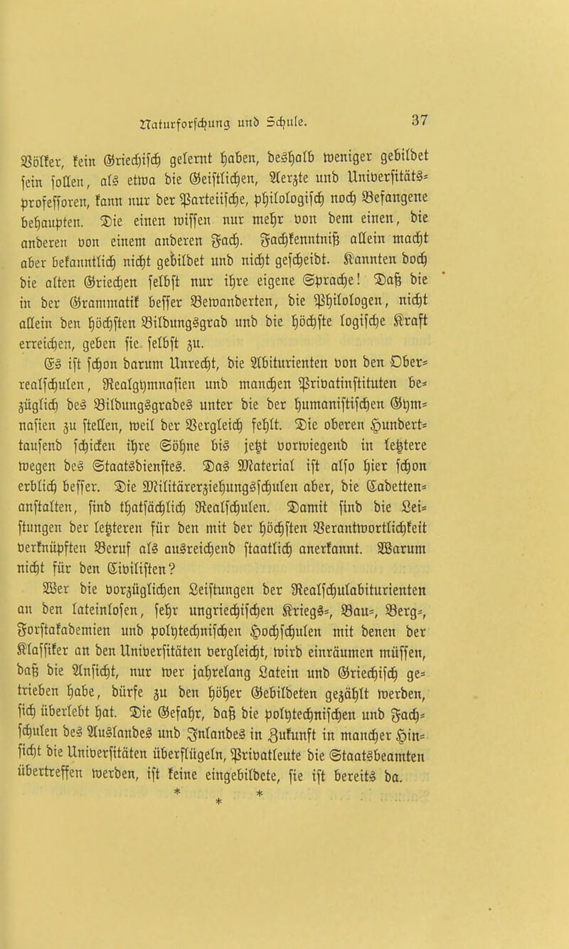 SßöÜer, fein ®ned;tfc^ gelernt i)aben, be^^olb tüentger gebitbet fein foaeu, aU etwa bie ®ei[tlid)en, 3teräte unb Uniöerfitöt§= ^)rofe[foren, fann nur bcr «parteiifc^e, ))^iIotogifc^ noc^ «Befangene befiaupten. ®ie einen lüiffen nur mefir öon bem einen, bie anberen üon einem onberen god). ^ai^fenntni^ attein ntacfit aber befanntti^ nic^t gebilbet unb nid)t gef^eibt. kannten bo^ bie atten ®ried)en felbft nur i^re eigene (Sprad)e! ©afe bie in ber (35rammatif beffer S8elt)anberten, bie ^ß^ilologen, nic^t oöein ben ^öd)ften Silbunglgrab unb bie t)öc^fte logifc^e ^roft erreichen, geben fie. fetbft ju. (Sä ift fd^on barum Unredit, bie STbiturienten üon ben Dber= realf^uten, gieolg^mnofien unb manchen ^ritiotinftituten be* jüglid) be§ S8i{bung§grabe§ unter bie ber ^umaniftifd)en ®^m= nafien ju fteCen, rtjeil ber SSergleic^ fet)It. ®ie oberen ^unbert* taufenb fd^iden il^re ©ö^ne bi§ ie|t tiorföiegenb in festere hiegen be§ ©taat§bienfte§. ®a§ 3KateriaI ift alfo ^ier fd^on erblich beffer. Sie SD^ilitärer^ie^ung^fc^uIen aber, bie ©abetten« anftalten, finb tf)atfäd^Iid) S^eatfd^ulen. ®omit finb bie Sei* ftungen ber le^teren für ben mit ber tiöc^ften Sßerantmortlid^feit öerfnüpften S3eruf aU ou§reic^enb ftaotlic^ anerfonnt. SBarum nic^t für ben (Jiüiliften ? 2Ser bie öorjüglidien ßeiftungen ber $ReaIfc^uIabiturienten an ben lateinlofen, fe'^r ungried^ifc^en ^rieg§=, SBau*, 93erg-, gorftafabemien unb :polQtedE)nifc^en §odt)fd)uten mit benen ber Slaffifer an ben Uniüerfitöten öergleid^t, hjirb einräumen müffen, bafe bie 2tnfidE)t, nur föer jafiretang Satein unb ©ried^ifd^ ge= trieben t)abe, bürfe ju ben fiö^er ©ebilbeten gejätilt tüerben, fic^ überlebt ^at. Sie ®efaf)r, ba& bie poI^ted)nifd)en unb 5oc^* fc^uten beä ?lu§ranbe§ unb ^ntanbeg in ^ufunft in mancher §in= fic^t bie Uniüerfitöten überflügeln, «ßriüatleute bie @taat§beamten übertreffen föerben, ift feine eingebitbcte, fie ift bereite ba. * *