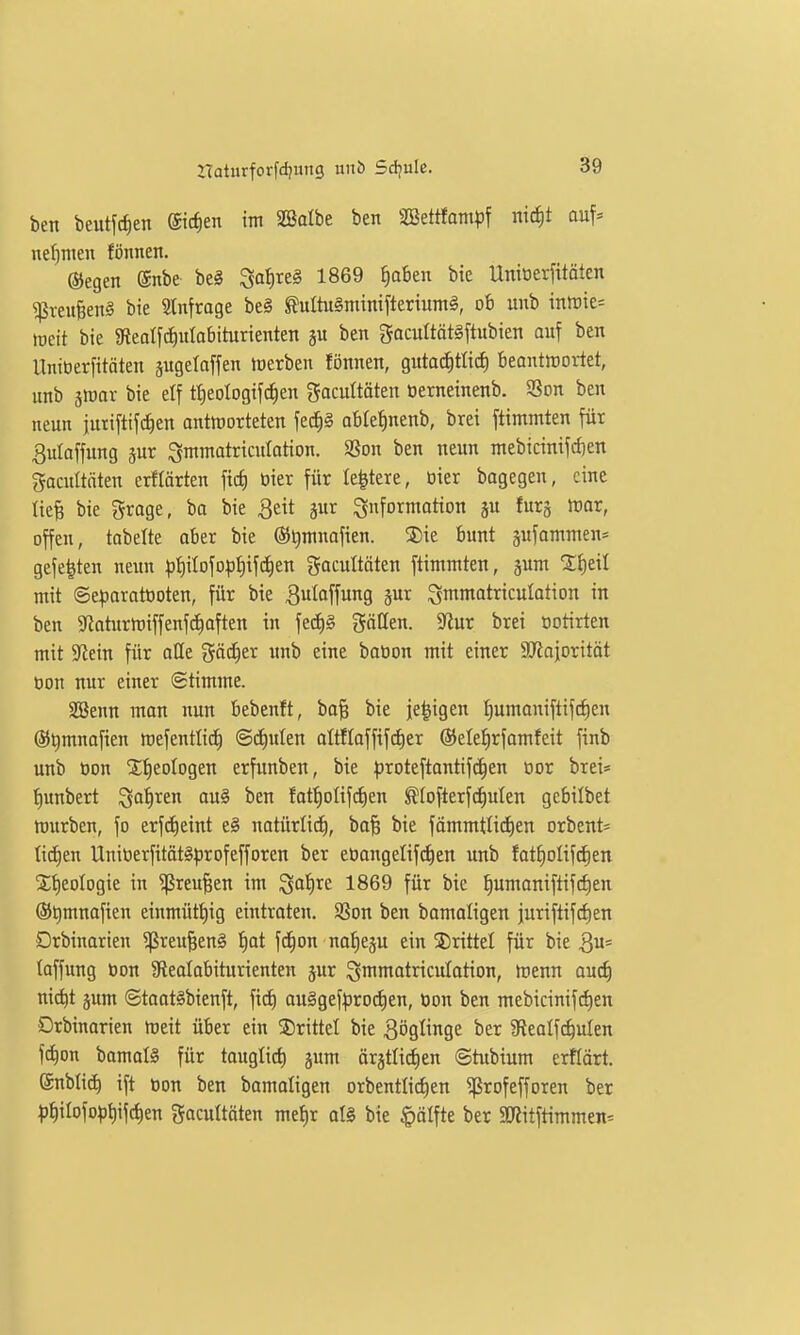 ben beutfc^en Siefen im 2öalbe ben äßettfampf ntc^t auf* net)men fönnen. ©egeit @nbe be§ Sa{)reg 1869 f)ahtn bie UmDerfitäten ^reu|en§ bie Slnfroge be§ Mtu§mini[terium§, ob unb mtvit-- toeit bie gf{ealfc?^ulabiturienten ju ben gacultätgftubien auf ben llniüerfitäten äugelaffen toerben fönnen, gutachtlich beantirorlet, unb iwax bie elf t^eologifc^eu gacultäten oerneinenb. 9Son ben neun jutiftif^en antworteten fec|§ abte^nenb, brei ftimmten füt 3uIoffung sur ^mmatricutation. SSon ben neun mebicinifc^ien gacultäten erflärten ficf) oier für leitete, öier bagegen, eine tiefe bie grage, ba bie 3eit jur Information ju furj mar, offen, tabelte aber bie ®l)mnafien. ®ie bunt pfammen* gefegten neim |)hiIofopt)if(J)en Socultäten ftimmten, jum mit ©eporatooten, für bie ^uloffung jur ^mmatriculation in ben 5«aturn)iffenfchoften in fedE)g gäCten. yim brei ootirten mit 9fJein für alle gäc^er unb eine bation mit einer SKajoritöt oon nur einer (Stimme. SBenn man nun bebenft, bafe bie je^igen t)umaniftifcf)en ©^mnafien ttjefentlid) ©deuten aItfIoffifd)er ®ele{|rfamfeit finb unb oon X^eologen erfunben, bie ^jroteftantifc^en Dor brei» tjunbert ^a'^ren au§ ben fot^olifi^en ^(ofterfc^uten gebilbet ttjurben, fo erfctieint e§ notürlich, bafe bie fämmtlid)en orbent» tid^en Uniüerfität§^3rofefforen ber eoangeIif(^en unb fatfiolifd^en 2;f)eoIogie in ^reufeen im Sat)re 1869 für bie f)umaniftifcf)en ®t)mnafien einmütt)ig eintraten. 9Son ben bamaligen juriftifcfien Drbinarien ?ßreu§en§ f)at fd^on nofieju ein 5)rittel für bie Qü' taffung oon 9lealabiturienten jur i^mmatriculotion, Wenn üu6) ni(^t jum ©taat§bienft, fid) au§gef^jrod)en, üon ben mebicinifd)en Drbinarien weit über ein ©ritte! bie Bögtinge ber afleatfc^uten f(^on bamat§ für taugtid) jum ör^ttii^en ©tubium erftärt. ©nbtic^ ift Oon ben bamatigen orbentIid)en ^rofefforen ber 1)hitofo^3t)ifchen gacuttöten met)r ot§ bie |)ötfte ber 3«itftimmen=