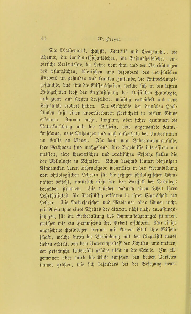 ®ie gDfat^ematif, 5ß^i)[tf, ©tatifltf unb (35eogro^)^ie, bie e^emie, bte Sanblrirt^fcEiaftMe^re, bie ®efunbj)eit§ret)re, em^ pixi\ä)t @eelentef)re, bie Sefjrc üom Sau unb ben SJerridjtungen be§ ^jflanäüdien, t^ierifciien unb befonberg be§ menfc^Iicf)en ßör|)er§ im gefunben unb franfen ^uftanbe, bie ©nttDicfcrungS^ gefd)id)te, bas finb bie 2Biffenfd;aften, tüelcfie fic^ in ben legten Satirje^nten tro^ ber Segünftigung bev floffifc^en pitotogie, unb ätüar auf Soften berfelben, mäcf)tig cntmidelt unb neue Se^rftüfite erobert {)aben. ®ie ®efc^ict|te ber beutftfien ^od)' f(f)ulen lö^t einen unöertierbaren gortfc^ritt in btefeni ©inne erfennen. ^mmer me^r, longfant, ober ficfier gertinnen bie 9iaturfori(f)ung unb bie S!Jtebicin, eine ongertanbte Jiatur^ forfd)ung, neue 3Int)änger unb oud^ auBerJjatb ber Uniüerfitäten im S5oIfe on 93oben. ^fir baut mon Saborotoriumljatäfte, ttire ajfett)oben finb ma^gebenb, it)re ©rgebniffe intereffiren am meiften, it)re t!^eoretifd^en unb )3raftifct)en ©rfolge fteHen bie ber ^f)iIoIogie in ©chatten. (Sc|on be§!^alb fönnen biejenigen Stfabemifer, beten Se^raufgobe rtefentlid) in ber ^eronbilbung tion pf)iIotogifc^en Se^rern für bie je^igen t)t)iIotogifci^en (SJ^m* nafien beftet)t, natürlich nid)t für ben gortfaH be§ ^riöilegS berfelben ftimmen. ©ie mürben baburd) einen S^eit i^rer Se^rtf)ätigfeit für überftüffig erftären in if)rer ©igenfd^aft al§ £ef)rer. 35ie $Jloturforfd)er unb SO^ebiciner ober fönnen nic^t, mit 9Ku§nat)me eine§ 2;:^eile§ ber älteren, nidit mel)r onpoffungS^ fäf)igen, für bie Seibe^oltung beä ®t)mnofiaIämange§ ftimmen, tt)€l(^er tüie ein §emmfd)ul) i^re Strbeit erfdimert. 9^ur einige angefetiene $t)itotogen trennen mit florem Süd i^re 3Biffen= fc^oft, meiere burc^ bie Sßerbinbung mit ber Singuiftif neue§ Seben erf)ielt, öon bem Unterric^itSftoff ber ©d)ulen, unb meinen, ber gried)ifd)e Unterrid)t gehöre nidit in bie ©(^lule. all= gemeinen aber ftirb bie ^tuft jlDifdien ben beiben ^orteien immer größer, tüte fic6 befonberl bei ber Sefe^nng neuer