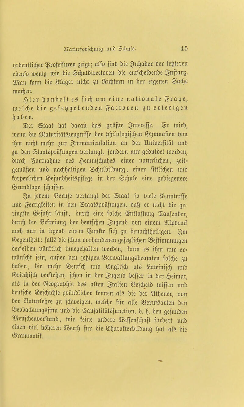 orbentlidier «ßrofeffuren jcigt; d\o finb bie ^niiaber bcr le^tercn ebenfo menig rote bie ©d^ulbirectoren bte entfc^eibenbe Snftinä- 2JJan fonn bie ^äger nic^t ju giic^tent in ber eigenen ©ocE)e ntaci^en. |)ier I}onbcIt e§ n<i) um eine nationale grage, tüclc^cbie gefelgebenben goctoren ju erlebigen {) a b e n. ®er Staat f)ot baran ba§ größte Qntereffe. (5r irirb, roenn bie 9JJatiirität§äeugniffe ber f)f)iIolDgif^en ©Qntnofien öon iiirn ni^t mefjr jur ^mmatrtcutotion an ber Uniöerfitöt unb ju ben @taat§)3rüfungen öerlangt, fonbern nur gebulbet föeiben, burd) gortna^me be§ §emnifd^ut)el einer naturlic[;en, jeit^ gemäßen unb noci^tialtigen ©(i)it(bilbung, einer fittli(f)en unb för^3erlid)en ®efunbt)eit§^flege in ber ©c^ule eine gebiegenere ©runblage fä)offen. ^n jebem Berufe terlongt ber Staat fo oiete ^enntniffe unb gertigfeiten in ben ©toat§|3rüfungen, ba§ er nicf)t bie ge^ ringfte ®efai)r löuft, burcf) eine folctie (Sutlaftung Saufenber, burd^ bie Befreiung ber beutf^en ^9^^ öon einem 2ll))brud and) nur in irgenb einem fünfte fid) gu benadjt^eiligen. ^m ©egentfieil: fat(§ bie fc£)on üor^anbenen gefe|Iic£)en SSeftimmungen berfelbeu pünftlid) innege'^alten werben, fann e§ if)m nur er= tvm\ä)t fein, aufeer ben je^igen SSermaltung^beamten foldie gu t)oben, bie me^r ©eutfc^ unb ©ngltfd) al§ Satetnifc^ unb ©riec^ifci) üerftefien, [c^on in ber ^\\Qznh beffer in ber Heimat, alä in ber ®eogra^if|ie beg alten S^olien ^öef^eib tüiffen unb beutfdie ®ef(i)ic^te grünbtid)er fennen al§ bie ber 3Iti)ener, oon ber 9laturlet)re ju fc^hjeigen, tvdä)t für alle S8erufgarten ben 93cobad)tung§finn unb bie eaufaütätgfunction, b. ^. ben gefunben SDlenfc^enoerftanb, mie feine anbere SBiffenfc^aft förbert unb einen öiet I)ö^eren SBcrtt) für bie ß^orofterbilbung f)at alS bie ©rammatif.