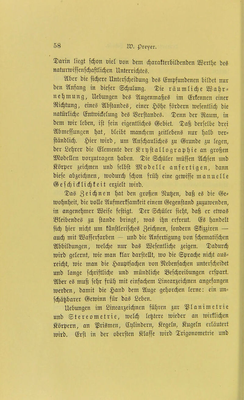 ®arin liegt fc^on tiiel tion bem cfiarafterbirbenben SBerl^e be§ naturh)iffenfc§aftltrf)en Unterri^teä. Slber bie fiebere Unterfc^eibung be§ empfunbenen bilbet nur ben Stnfong in biejer (Schulung. ®ie räumliche SßJa^r» ne^mung, Uebungen bei ^ugennto^el im ©rfennen einer 3flid)tung, eine§ SlbftanbeS, einer ^'6i)t förbern mefentlicf) bie notürli^e (Snttoidelung bei Sßerftanbel. ®enn ber Siaum, in bem irir leben, ift fein eigentli(i)e§ ©ebiet. S)q§ berfelbe brei Slbmeffungen ^at, bleibt manctiem jeitlebenS nur f)alb oer* ftänblirf). §ier föirb, um Slnf^ouli^eg ju ©runbe gu legen, ber £et)rer bie (Elemente ber ^rt)[toIIograpt)ie an großen SKobeKen öorgutragen t)aben. 3)ie ©diüler müffen Steffen unb Körper geidinen unb felbft äRobelle anfertigen, bann biefe abjeic^nen, ttjobur^ \6)on früi) eine getoiffe manuelle ®ef(i)idli(f)feit erhielt mirb. ®a§ Qtiä)nen ^)at ben großen 9'lu^en, bo§ e§ bie ®e= tüo!^n!^eit, bie üoUe Slufmerf[omfeit einem ©egenftanb gujumenben, in angenel^mer SBeife feftigt. 2)er ©c^üter fielet, bafe er etma§ §8Ieibenbe§ ju ftonbe bringt, tva§ it)n erfreut. ®§ f)anbelt fid) ^ier nic^t um fünftlerif(f)e§ 3ci<i)nen, fonbern ©fijjiren — aud^ mit SOBofferforben — unb bie Slnfertigung üon fd)ematifc^en Stbbilbungen, meiere nur ba§ SSefentIi(^e geigen. ®oburc§ mirb gelernt, tvk man ftar borfteHt, mo bie ©prac^e nic^t au§= reicf)t, tt)ie mon bie §au^3tfoc^en Bon Sftebenfocfien unterfc^eibet unb lange fc^riftlii^e unb münblic^e 58ef(^reibungen erfpart. SIber e§ muf; fel^r frü^ mit einfo(f)em Sinearjeic^nen angefangen »werben, bomit bie |)onb bem 2Iuge gef)orc^en lerne: ein un= f^ö^barer ©etuinn für ba§ ßeben. Hebungen im SinearjeicJinen führen jur «ßlonimetrie unb Stereometrie, toddj le^tere mieber an mirflic^en ^ör^ern, an ?ßri§men, e^Iinbern, Regeln, kugeln erläutert Wirb. ®rfi in ber oberften klaffe mirb Trigonometrie unb