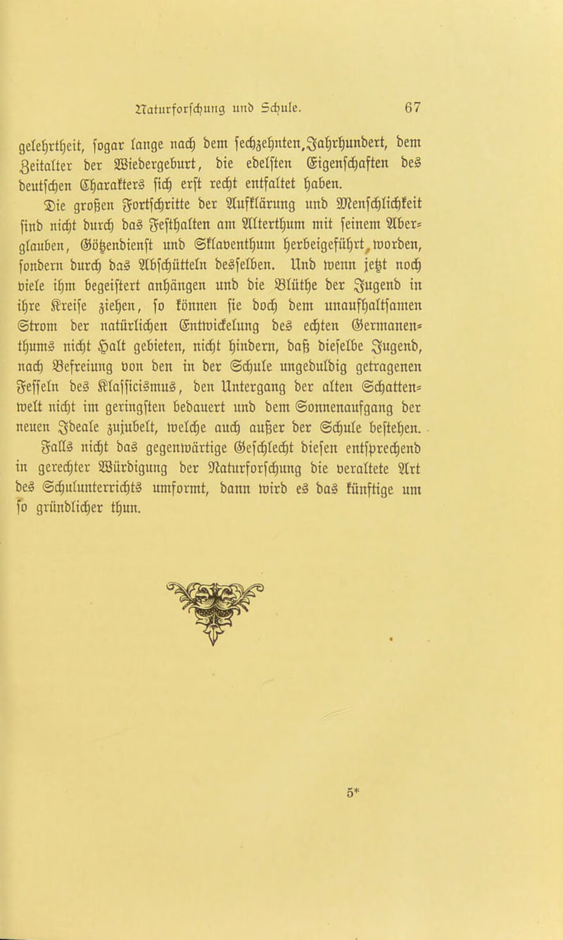 gele^rtfiett, fogar lange iiac^ bem fec^äe^ten.Sa^r^unbert, bent Zeitalter ber 2Btebergeburt, bte ebelften (5igenf(f)aften bei beutfdien g^orofterg ftc§ erft recE)t entfaltet ^aöen. ®te groBen gortfdirttte ber Slufftörung itnb SJJenfd^Itc&fett [inb nicf)t burc^ ba§ geftfiaften om Slltertl^um mit feinem 'ähtX' gtouben, ©ö^enbienft imb ©flaöent^um ^erbeigefüfirt^ hiorben, fonbern burc^ baä 2lbf(^üttetn belfet6en. Unb nienn je^t noc^ biele i^m 6egeiftert on'^öngen unb bie Stütze ber ^ugenb in i^re Greife sieben, fo fönnen fie bodE) bem unaufl^altfomen ©trom ber natürlichen @ntrt)idelung bei edEiten ®ermonen= t^umS nic^t ^alt gebieten, nid)l l^inbem, ba§ biefetbe igugenb, noct) Befreiung öon ben in ber @(f)ule ungebulbig getragenen geffeln be§ ^Iajfici§mu§, ben Untergang ber alten ©chatten* Welt ni(f)t im geringften bebouert unb bem «Sonnenaufgang ber neuen ^beote äujubelt, föeli^e anä) aufeer ber ©c^ule beftefien. gaHl nicE)t baä gegenmärtige ©efc^Iec^t biefen entfpred^enb in gereifter SBürbigung ber ^iaturforfc^ung bie üerattete Slrt bei ©c^utunterric^tl umformt, bann mirb el ba§ fünftige um fo grünblid^er t^un. 5*