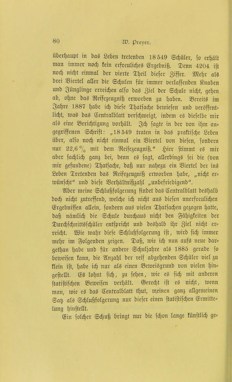 über{)au^5t in bag Seben tretenben 18 549 ©c^üler, fo erhält man immer nocJ) fein erfreuliche^ @rge6ni§. ®enn 4204 ift nod) nid)t einmal ber bierte Z^til biefer Ziffer. al§ brei SSiertel atter bie ©c^ulen für immer öerlaffenben Knaben unb Jünglinge erreichen olfo bo§ 3iel ber Bd)uU nic^t, geJien ob, o{)ne ba§ Sfleifegeugnif; ermorben gu t)oben. SBereitS im Sa^re 1887 |abe x6) biefe SJiatfadie bemiefen unb üeröffent* Ü6)t, mag ba§ ©entrolblatt üerfdimeigt, inbem e§ biefelbe mir oI§ eine 93ericf)tigung Dor^ött. ^d) fogte in ber üon if)m an* gegriffenen @rf)rift: „18 549 traten in ba§ ^jraftifc^e Seben über, alfo nod) ni(i)t einmal ein SSiertel üon biefen, fonbem nur 22,6 °/o mit bem afteifegeugni^. ^ier ftimmt eg mir ober '\aä)lid) gong bei, benn eg fagt, aÜerbingS fei bie (öon mir gefunbene) X^otfo^e, boB nur notieju ein Sßiertel ber in§ Seben Xretenben ba§ Sfieifegeugni^ ermorben I)abe, „nic^t er= tt)ünf(f)t unb biefe SScrpttni^jof)! „unbefriebigenb. 2tber meine @cC)tu§foIgerung finbet bag Kentrolbtott be§:^alb boc^ nid)t jutreffenb, meld)e i(f) nicf)t au§ biefen unerfreuüdien ©rgebniffen allein, fonbem ou§ tielen Sfiotfocfien gebogen ^atte, bo^ nömticf) bie ©c^ule burc^ouS nid)t ben gäf)igfeiten ber ®urcE)fchnitt§f(f)üIer entf|Dri(i)t unb beäfialb it)r Qkl nic^t er« xt\d)t 2öie mafir biefe <Sd)tuBfotgerung ift, mirb \x<i) immer mef)r im gotgenben jeigen. 2)0^, mie ict) nun oufg neue bar= getfian I)abe unb für anbere ©^utjo^^re olg 1885 gerabe fo bemeifen fonn, bie SCngai)! ber reif obgef)enben ©(^üler biel ju Hein ift, ^obe id) nur oI§ einen Selueiggrunb üon üielen ^in» geftettt. Iof)nt fid), ä fei)e/ f^^ i»'* anberen ftotiftifd)en S3emeifen üer!)ält. ®ered)t ift eg nic^t, menn mon, mie e§ bo§ ©entrolblott t^ut, meinen ganj oagemeinen 6a^ aU ©c^Iu^fotgerung nur biefer einen ftatiftifd^en ©rmitte* lung f)inftettt. ein folc^er @d)u^ bringt nur bie fd)on lange fünftlt^ ge-