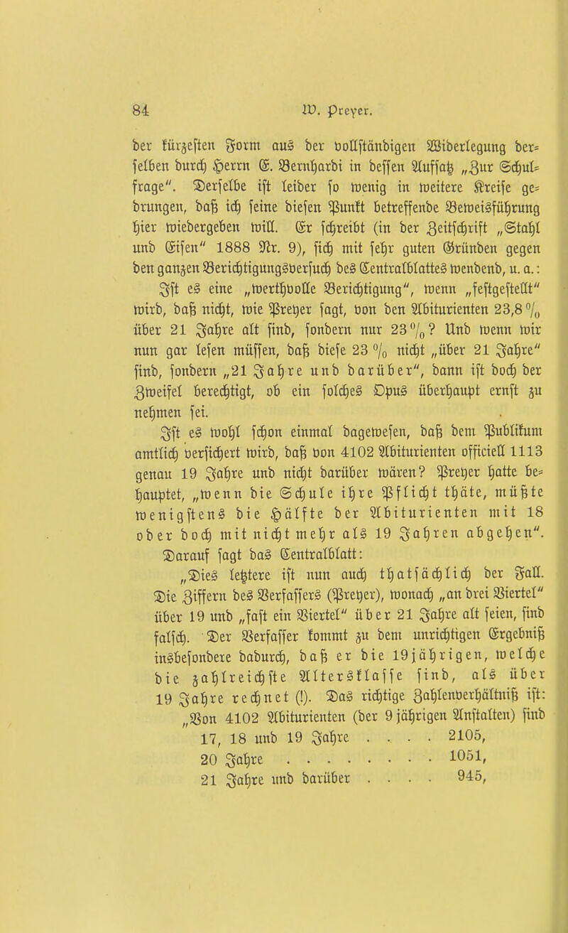 ber {iirjeften goim aus ber bottftänbigen Söiberlegung ber= felben burd) ^errn ©. SBern^arbt in beffen 'än\\a^ „Qnv ©d^ul* frage. 5)erfelbe ift leiber fo tuenig in weitere Greife ge* brungeu, ba| id^ feine biefen $un!t betreffenbe SSertjei^fül^rung {)ier tüiebergeben tuill. (£r fc^reibt (in ber 3citf(^rift „©tat)I unb Sifeu 1888 3lt. 9), ficf) mit fet)r guten (Srünben gegen ben ganjen SSertd^tigungSberfuc^ be§ ©entratbtatteS loenbenb, u. o.: ^ft e§ eine „tuertfibolle S8erici)tigung, trenn „feftgefteöt ttjirb, bo^ nid^t, tuie ^re^er fagt, tion ben Slbiturienten 23,8% über 21 ^a'f)xt alt finb, fonbern nur 23 7o? Unb föenn h)ir nun gar tefen muffen, ba^ bicfe 23 % nicf)t „über 21 ^af)xt finb, fonbern „2lSa^re unb barüber, bann ift bodi ber 3tt)eifel bered^tigt, ob ein foldieg £)pu§ überliau^jt ernft ju nefimen fei. Qft e§ lüoi)I fc^on einmal bagetrefen, ba§ bem ^ublifum amtlicf) tierfidiert mirb, ba§ tion 4102 Slbiturienten officiett 1118 genau 19 ^aiixt unb nid)t barüber mären? ^reljer tjatte be* ^aut)tet, „menn bie ©d)ule itire ^fü^t ti)äte, müfete menigftenS bie ^ätfte ber SCbiturienten mit 18 ober bod^ mit nidfit met)r alg 19 Sa^l^^ei^ abgeben, darauf fagt ba§ ©entralblatt: „®ie§ Ie|tere ift nun ouc^ ttiatfäc^tidf) ber gaH. ®ie Ziffern beg SSerfaffer§ (^re^er), monoc^ „an brei S^iertel über 19 unb „faft ein Söiertel über 21 3of)re alt feien, finb falfd). ®er SSerfaffer fommt ju bem unrid^tigen @rgebni§ inSbefonbere baburct), bafe er bie 19iät)rigen, meiere bie äaf)Ireic^fte StUerSfloffe finb, ols über 19 ^a^re rechnet (!). Sog richtige So^IenOerpItni^ ift: „SSon 4102 Slbiturienten (ber 9 jälirigen Stnftolteu) finb 17, 18 unb 19 ^a^)xt .... 2105, 20 Satire 1051, 21 Satire unb barüber .... 945,