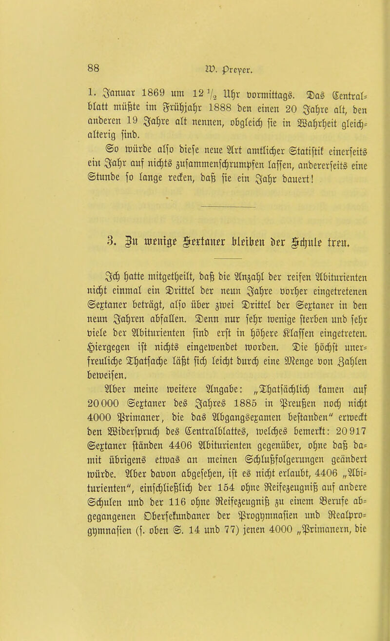 1. Januar 1869 um 127., U^)x üormittagä. ®a§ {imtxaU Uaü mü^te im grüfiiaiir 1888 ben einen 20 ^a^)xt alt, ben onberen 19 ^a^xt alt nennen, obgleid) fie in SQ3o^r!)eit gleic^^ alterig finb. ©0 iDÜrbe al\o biefe neue SIrt amtlicher ©tatiftif einerfeitg ei« ^af)r ouf nid)t§ äufammenfc^rum^fen laffen, anbererfeitS eine ©tunbe fo longe reden, ba^ fie ein ^o^r bauert! ^ä) ^)attt mitgetljeilt, baft bie Slnga^t ber reifen Slbiturienten nid^t einmal ein 2)rittel ber neun igafire üorl^er eingetretenen ©e^taner Betrögt, alfo über jlrei ©rittet ber ©ejtaner in ben neun Sof)ren abfallen. ®enn nur fel^r trenige fterben unb fet)r tiiele ber 3lbiturienten finb erft in pl^ere Hoffen eingetreten, hiergegen ift ni(^t§ eingeiDenbet lüorben. S)ie ^)'öä)\i uner= freuli(i)e X^atfac^e Iö|t fic^ leidet bur(J) eine 9JJenge üon 3flt)^en betüeifen. Slber meine weitere Stngabe: „X^atfäc^Iid) famen ouf 20000 ©ejtoner be§ ^a^xt§ 1885 in ^reu^en nod§ nid^t 4000 ^rimoner, bie bo§ Slbgongge^-omen beftonben erlredt ben SGBiberf^jruc^ be§ ©entroIblatteS, totl6)tä bemerft: 20 917 ©ejtoner ftönben 4406 Slbiturienten gegenüber, of)ne bo^ bo= mit übrigens ettt)o§ on meinen Schlußfolgerungen geonbert h)ürbe. 2(ber botion obgefe^^en, ift e§ nid)t erlaubt, 4406 „2Ibi= turienten, einfcEiIiepc^ ber 154 ofine a^eifegeugniß auf onbere ©deuten unb ber 116 o^ne afleife^eugniß p einem Söerufe ab= gegongenen Dberfefunboner ber ^rogt)mnofien unb ^Reol^^ro- g^mnafien (f. oben ©. 14 unb 77) jenen 4000 „^rimonern, bie