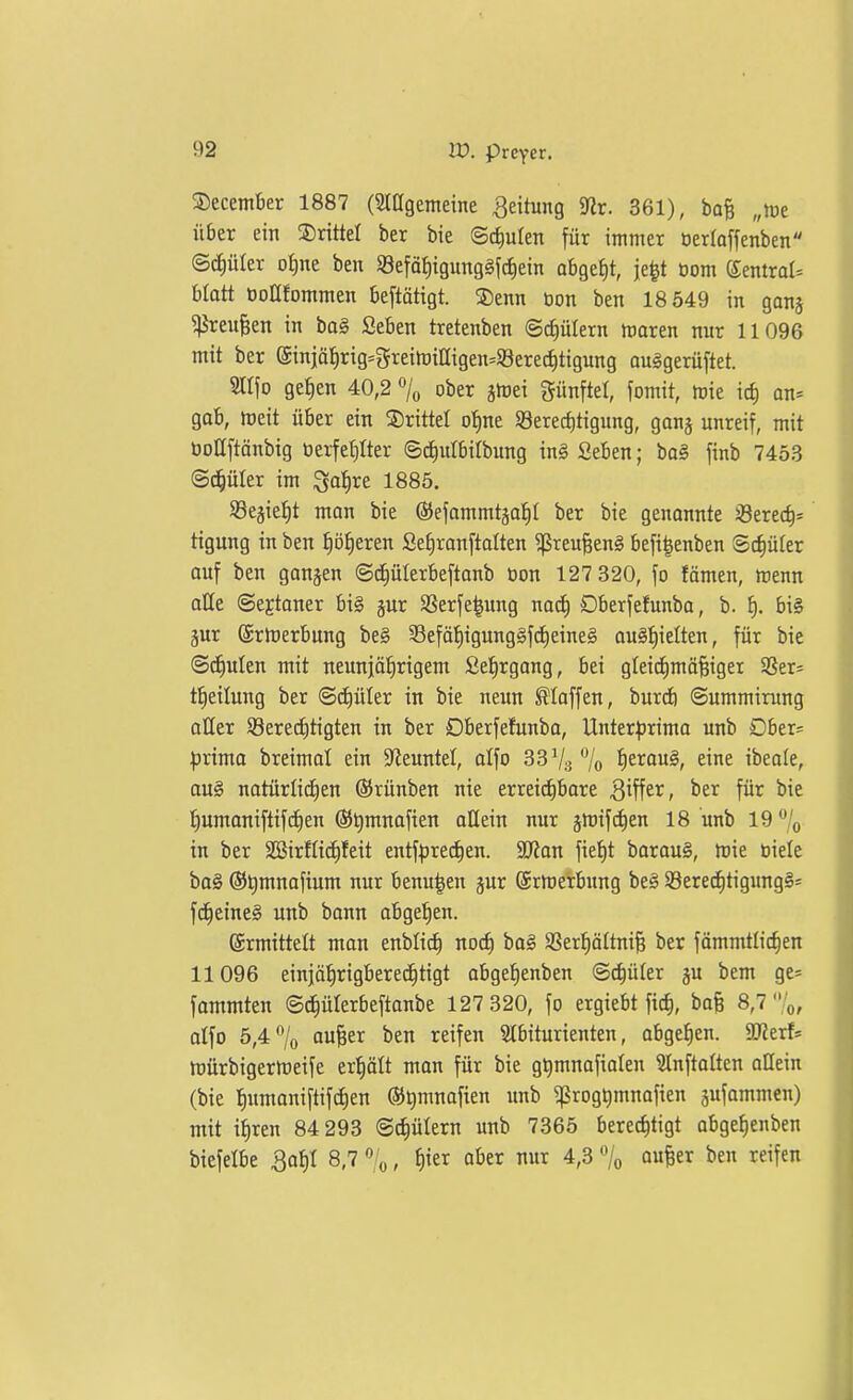 5)ecem6er 1887 (Siagemeine Rettung 5Rr. 361), ba^ „tot über ein drittel ber bie ©cJiuIett für immer öerkffenben ©c^üler ot)ne ben SSefäI)igunggfd)ein obge^t, je^t oom ^mxaU hlatt öoüfommen be[tötigt. S)enn öon ben 18 549 in ganj ^reu^en in ba§ Seben tretenben ©tfiülern maren nur 11096 mit ber (äinjät)rig=greimiaigen=93ere^ttgung auggerüftet. m\o ge^en 40,2 7^ ober jmet fünftel, fomit, mie ic| an-- gab, meit über ein ^55rittel ot)ne S8erec{)tigung, ganj unreif, mit boUftänbig üex-fefilter Sdiulbilbung in§ Seben; ba§ finb 7453 (Schüler im ^af)xt 1885. Sßejie^t man bie {SJefümmtga:^! ber bie genonnte 28ere(^s tigung in ben f)ö^eren Se^ranftalten ^reu§en§ befi|enben Schüler auf ben ganzen ©c^ülerbeftanb öon 127 320, fo fömen, menn aHe ©ejtoner big jur aSerfe|ung m<i) Dberfefunba, b. f). bi§ jur Srmerbung be§ 35eföf)igung§fd)eine§ au§f)ielten, für bie ©cEiuten mit neunjöl^rigem Sel^rgang, bei gleidimä^iger Sßer- tlieilung ber ©^üler in bie neun hoffen, burdi ©ummirung aller S8ere(f)tigten in ber Dberfefunba, Unter|)rima unb Dber= :j5rima breimal ein S^euntel, alfo 33 V3 7o J)erou§, eine ibeole, au§ notürIicE)en (Srünben nie erret(^bare S^fi^^, für bie t)umaniftifcE)en ®t)mnafien allein nur gmift^en 18 unb 19 7o in ber SSirftidEifeit entf^ired^en. 2Kan fie{)t barauS, mie öielc ba§ ®t)mnafium nur benu^en jur ©rmerbung be§ SSere(f)tigimg§= fd^eineS unb bann abgelten. ©rmittelt man enblicf) nod) ba§ SBer^öttniB ber fömmtlic^en 11096 einjö^rigberec^tigt abge^enben ©c^üler ju bem ge= fammten ©i^üterbeftanbe 127 320, fo ergiebt fic^, bofe 8,7 '0, alfo 5,4% aufeer ben reifen SIbtturienten, abgel)en. ajJerf* tt)ürbigerft)eife er'^ält man für bie gt)mnofiaIen Slnftalten allein (bie l^umaniftifdien ©Qmnafien imb ^rog^mnafien gufammen) mit ifiren 84 293 ©c^ülern unb 7365 bere^tigt abgef)enben biefelbe 3a^I 8,7 % / ^^^ ^^r nur 4,3 % o«!« ben reifen