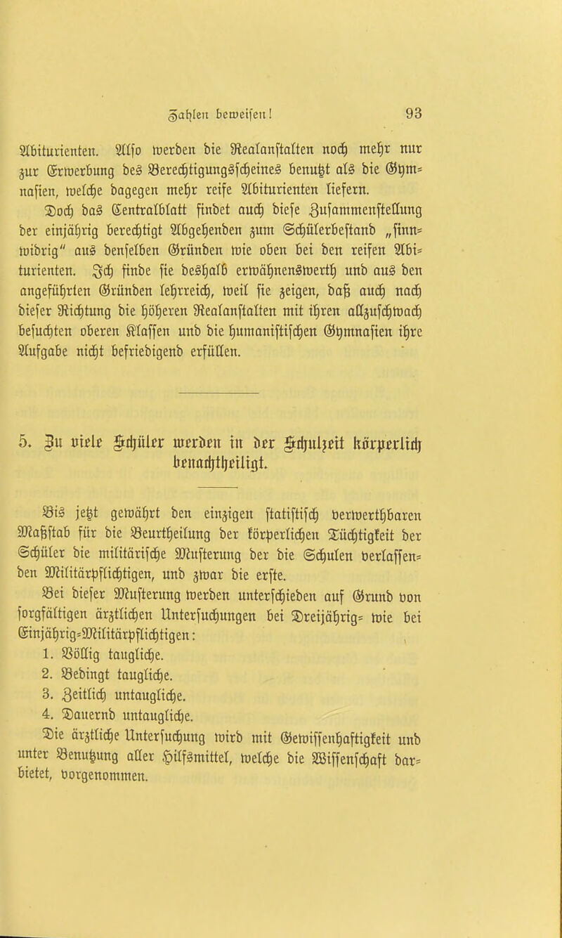 Slbtturienten. Stifo toerben bie gteatanftalten noä) me^r nur gut ©rtüerbung be§ S8ere^tigungäfcE)etne§ benu|t aU bie ®t)m= nafien, iuelc^e bagegen me^r reife 2t6iturienten liefern. ®ocf) baä ©entrolbtott finbet au<i) btefe ^ufimntenftellung ber einjährig berechtigt Slbgefienben jum ©diülerbeftanb „ftnn* tüibrig an§ benfelben ©rünben luie oben bei ben reifen SIbi* turienten. ^ä) finbe fie be§^alb erföä^^nenShjert^ unb au§ ben angeführten ©rünben te^rreid^, tneit fie jeigen, ba§ auiS) noc^ biefer Slictitung bie l^öfieren 9leo(anftaIten mit tfiren aßgufd^rtad^ befugten oberen klaffen unb bie f)umaniftif(^en (S)t)mnafien Ü^re Slufgabe nid^t befriebigenb erfüllen. knarijtlji'iligt. 5Bt§ je^t gemährt ben einzigen ftatiftifc^ berlüertJibaren SRalftab für bie SBeurttieilung ber för|3erli^en Sü^tigfeit ber Stüter bie mititörifc^e S^ufterung ber bie ©deuten t)erlaffen= ben ÜKititärpffid^tigen, unb jrtiar bie erfte. Sei biefer 9J?ufternng Serben unterfc^ieben auf ©runb bon forgfältigen ärgtlidien Unterfuc^nngen bei ®reijöt)rig= inie bei (Sinjährig=9[JJiIitörpflict)tigen: 1. Söllig taugli(^e. 2. Söebingt taugti(^e. 3. Qtitlid) untauglid)e. 4. S)auernb untaugtid^e. 5)ie ärätlic^e Unterfuc^ung tnirb mit ®emiffenl)aftigfeit unb unter Senu^ung oüer .t)ilfämittet, tüetc^e bie Söiffenfc^aft bor^ bietet, borgenommen.